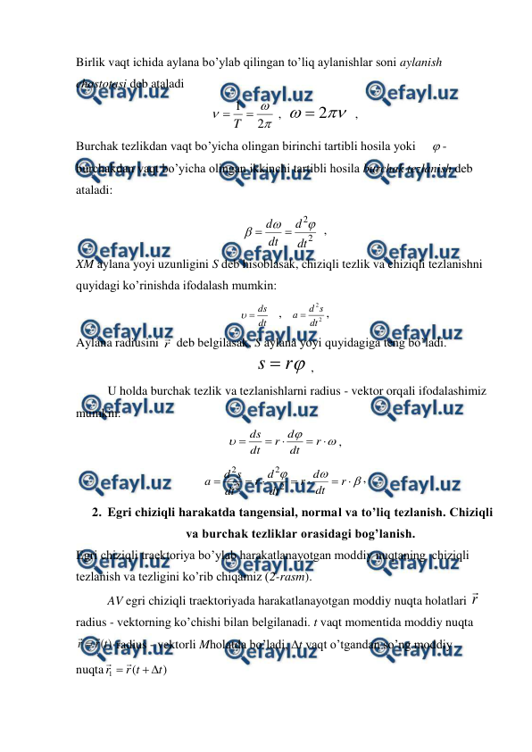  
 
Birlik vaqt ichida aylana bo’ylab qilingan to’liq aylanishlar soni aylanish 
chastotasi deb ataladi 



2
1 
T
 ,  


2

  ,                      
Burchak tezlikdan vaqt bo’yicha olingan birinchi tartibli hosila yoki      - 
burchakdan vaqt bo’yicha olingan ikkinchi tartibli hosila burchak tezlanish deb 
ataladi: 
2
2
dt
d
dt
d





  ,                                      
XM aylana yoyi uzunligini S deb hisoblasak, chiziqli tezlik va chiziqli tezlanishni 
quyidagi ko’rinishda ifodalash mumkin: 
dt
ds


   ,   
2
2
dt
s
d
a 
,                                    
Aylana radiusini r
 deb belgilasak, S aylana yoyi quyidagiga teng bo’ladi. 

r
s 
 ,                                 
 
U holda burchak tezlik va tezlanishlarni radius - vektor orqali ifodalashimiz 
mumkin: 








r
dt
d
r
dt
ds
,                      










r
dt
d
r
dt
d
r
dt
s
d
a
2
2
2
2
,            
2. Egri chiziqli harakatda tangensial, normal va to’liq tezlanish. Chiziqli 
va burchak tezliklar orasidagi bog’lanish. 
Egri chiziqli traektoriya bo’ylab harakatlanayotgan moddiy nuqtaning  chiziqli 
tezlanish va tezligini ko’rib chiqamiz (2-rasm). 
 
AV egri chiziqli traektoriyada harakatlanayotgan moddiy nuqta holatlari r

 
radius - vektorning ko’chishi bilan belgilanadi. t vaqt momentida moddiy nuqta 
)
(t
r
r


 radius - vektorli Mholatda bo’ladi, t vaqt o’tgandan so’ng moddiy 
nuqta
)
(
1
t
t
r
r




 
