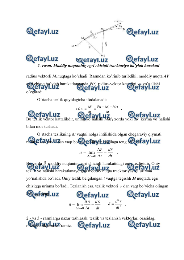  
 
 
2- rasm. Moddiy nuqtaning egri chiziqli traektoriya bo’ylab harakati 
radius vektorli M1nuqtaga ko’chadi. Rasmdan ko’rinib turibdiki, moddiy nuqta AV 
egri chiziq bo’ylab harakatlanganda 
)
(t
r

 radius-vektor kattaligi va yo’nalishi 
o’zgaradi. 
 
O’rtacha tezlik quyidagicha ifodalanadi: 
t
t
r
t
t
r
t
r










)
(
)
(





  ,                           
Bu tezlik vektor kattalikdir, uning yo’nalishi MM1 xorda yoki r

 kesma yo’nalishi 
bilan mos tushadi. 
 
O’rtacha tezlikning t vaqtni nolga intilishida olgan chegaraviy qiymati 
radius - vektor r
 dan vaqt bo’yicha olingan hosilaga teng bo’ladi: 
dt
r
d
t
r
t









0
lim

   ,                               
Bu yerda 
 moddiy nuqtaning egri chiziqli harakatidagi oniy tezligidir. Oniy 
tezlik yo’nalishi harakatlanayotgan moddiy nuqta traektoriyasiga urinma 
yo’nalishda bo’ladi. Oniy tezlik belgilangan t vaqtga tegishli M nuqtada egri 
chiziqqa urinma bo’ladi. Tezlanish esa, tezlik vektori 
 dan vaqt bo’yicha olingan 
hosilaga teng 
                                       
dt
d
t
a
t











0
lim
   ,  
2
2
dt
r
d
a


  ,                                      
2 - va 3 - rasmlarga nazar tashlasak, tezlik va tezlanish vektorlari orasidagi 
o’xshashliklarni ko’ramiz. 
