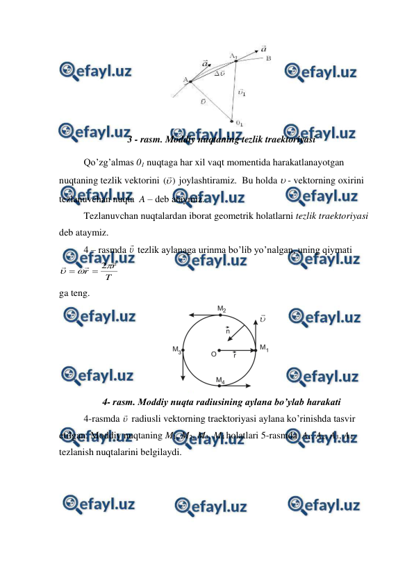  
 
 
3 - rasm. Moddiy nuqtaning tezlik traektoriyasi 
Qo’zg’almas 01 nuqtaga har xil vaqt momentida harakatlanayotgan  
nuqtaning tezlik vektorini 
)
(
 joylashtiramiz.  Bu holda  - vektorning oxirini 
tezlanuvchan nuqta  A – deb ataymiz. 
Tezlanuvchan nuqtalardan iborat geometrik holatlarni tezlik traektoriyasi 
deb ataymiz. 
 
4 – rasmda 
 tezlik aylanaga urinma bo’lib yo’nalgan, uning qiymati 
T
r
r






2


 
ga teng. 
 
4- rasm. Moddiy nuqta radiusining aylana bo’ylab harakati 
 
4-rasmda 
 radiusli vektorning traektoriyasi aylana ko’rinishda tasvir 
etilgan. Moddiy nuqtaning M1, M2, M3, M4 holatlari 5-rasmda  A1, A2, A3, A4  
tezlanish nuqtalarini belgilaydi.  
