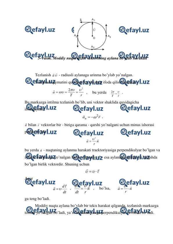  
 
 
5- rasm. Moddiy nuqta tezlik vektorining aylana bo’ylab harakati 
 
Tezlanish a

 - radiusli aylanaga urinma bo’ylab yo’nalgan. 
 
Tezlanish qiymatini quyidagi ko’rinishda ifoda qilish mumkin: 
                           
r
T
a
2
2







  ,     bu yerda    
r
T



2
  . 
Bu markazga intilma tezlanish bo’lib, uni vektor shaklida quyidagicha 
ifodalaymiz: 
r
an


2



 ,                                        
a
 bilan r
 vektorlar bir - biriga qarama - qarshi yo’nalgani uchun minus ishorasi 
paydo bo’ldi. 
n
r
a


2


 
bu yerda n
 - nuqtaning aylanma harakati traektoriyasiga perpendikulyar bo’lgan va 
aylana markaziga yo’nalgan birlik vektordir, 
 - esa aylanaga urinma yo’nalishda 
bo’lgan birlik vektordir. Shuning uchun 







 
Agar 
dt
d
a




  ,   
n
r
dt
d




   ,     bo’lsa,       
n
r
a




2

 
ga teng bo’ladi. 
 
Moddiy nuqta aylana bo’ylab bir tekis harakat qilganda, tezlanish markazga 
tomon yo’nalgan bo’ladi, ya’ni traektoriyasiga perpendikulyar ravishda bo’ladi. 
