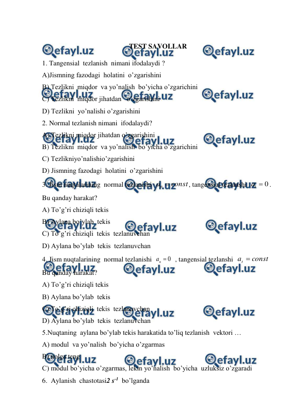  
 
 
TEST SAVOLLAR 
1. Tangensial  tezlanish  nimani ifodalaydi ? 
A)Jismning fazodagi  holatini  o’zgarishini  
B) Tezlikni  miqdor  va yo’nalish  bo’yicha o’zgarichini  
C) Tezlikni  miqdor jihatdan   o’zgarishini  
D) Tezlikni  yo’nalishi o’zgarishini  
2. Normal tezlanish nimani  ifodalaydi? 
A) Tezlikni miqdor jihatdan o’zgarishini  
B) Tezlikni  miqdor  va yo’nalish  bo’yicha o’zgarichini  
C) Tezlikniyo’nalishio’zgarishini 
D) Jismning fazodagi  holatini  o’zgarishini  
3. Jism nuqtalarining  normal tezlanishi  
const
an 
, tangensial tezlanshi  
0

t
a
. 
Bu qanday harakat? 
A) To’g’ri chiziqli tekis  
B) Aylana bo’ylab  tekis  
C) To’g’ri chiziqli  tekis  tezlanuvchan  
D) Aylana bo’ylab  tekis  tezlanuvchan   
4. Jism nuqtalarining  normal tezlanishi  
0

n
a
  , tangensial tezlanshi  
const
at 
 
Bu qanday harakat? 
A) To’g’ri chiziqli tekis  
B) Aylana bo’ylab  tekis  
C) To’g’ri chiziqli  tekis  tezlanuvchan  
D) Aylana bo’ylab  tekis  tezlanuvchan   
5.Nuqtaning  aylana bo’ylab tekis harakatida to’liq tezlanish  vektori … 
A) modul  va yo’nalish  bo’yicha o’zgarmas   
B) nolga teng  
C) modul bo’yicha o’zgarmas, lekin yo’nalish  bo’yicha  uzluksiz o’zgaradi   
6.  Aylanish  chastotasi2 s-1  bo’lganda 
