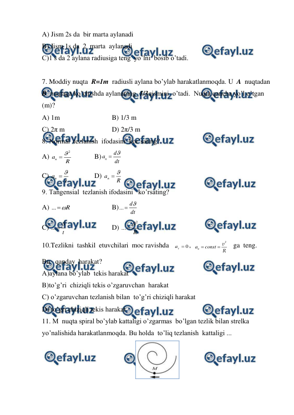  
 
A) Jism 2s da  bir marta aylanadi 
B) Jism 1s da  2  marta  aylanadi  
C)1 s da 2 aylana radiusiga teng  yo’lni  bosib o’tadi. 
 
7. Moddiy nuqta  R=1m  radiusli aylana bo’ylab harakatlanmoqda. U  A  nuqtadan  
B  nuqtaga ko’chishda aylananing  1/3qismini  o’tadi.  Nuqta qancha yo’l o’tgan 
(m)? 
A) 1m 
 
 
B) 1/3 m 
С) 2π m 
 
 
D) 2π/3 m 
8. Normal  tezlanish  ifodasini  kor’sating? 
A) 
2
n
a
R


  
B)
n
d
a
dt


 
 
C) 
n
a
t


  
D) 
R
an


 
9. Tangensial  tezlanish ifodasini   ko’rsating? 
A) ...
R


  
 
B)...
d
dt


 
 
C) ...
t


 
 
 
D) 
2
...
R


 
10.Tezlikni  tashkil  etuvchilari  moc ravishda   
0


a
,  
n
a
const


2
v
R    ga  teng. 
Bu   qanday  harakat? 
A)aylana bo’ylab  tekis harakat  
B)to’g’ri  chiziqli tekis o’zgaruvchan  harakat   
C) o’zgaruvchan tezlanish bilan  to’g’ri chiziqli harakat  
D) to’gri chiziqli tekis harakat  
11. M  nuqta spiral bo’ylab kattaligi o’zgarmas  bo’lgan tezlik bilan strelka 
yo’nalishida harakatlanmoqda. Bu holda  to’liq tezlanish  kattaligi ... 
 
