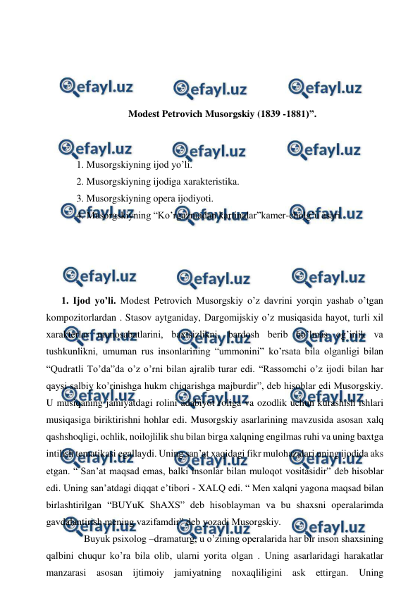  
 
 
 
 
 
Modest Petrovich Musorgskiy (1839 -1881)”. 
 
  
 1. Musorgskiyning ijod yo’li. 
 2. Musorgskiyning ijodiga xarakteristika. 
 3. Musorgskiyning opera ijodiyoti. 
 4. Musorgskiyning “Ko’rgazmadan kartinalar”kamer-cholg’u asari. 
 
  
  
 
1. Ijod yo’li. Modest Petrovich Musorgskiy o’z davrini yorqin yashab o’tgan 
kompozitorlardan . Stasov aytganiday, Dargomijskiy o’z musiqasida hayot, turli xil 
xarakterlar munosabatlarini, baxtsizlikni, bardosh berib bo’lmas og’irlik va 
tushkunlikni, umuman rus insonlarining “ummonini” ko’rsata bila olganligi bilan 
“Qudratli To’da”da o’z o’rni bilan ajralib turar edi. “Rassomchi o’z ijodi bilan har 
qaysi salbiy ko’rinishga hukm chiqarishga majburdir”, deb hisoblar edi Musorgskiy. 
U musiqaning jamiyatdagi rolini adabiyot roliga va ozodlik uchun kurashish ishlari 
musiqasiga biriktirishni hohlar edi. Musorgskiy asarlarining mavzusida asosan xalq 
qashshoqligi, ochlik, noilojlilik shu bilan birga xalqning engilmas ruhi va uning baxtga 
intilish tematikasi egallaydi. Uning san’at xaqidagi fikr mulohazalari uning ijodida aks 
etgan. “ San’at maqsad emas, balki insonlar bilan muloqot vositasidir” deb hisoblar 
edi. Uning san’atdagi diqqat e’tibori - XALQ edi. “ Men xalqni yagona maqsad bilan 
birlashtirilgan “BUYuK ShAXS” deb hisoblayman va bu shaxsni operalarimda 
gavdalantirish mening vazifamdir” deb yozadi Musorgskiy. 
  
Buyuk psixolog –dramaturg, u o’zining operalarida har bir inson shaxsining 
qalbini chuqur ko’ra bila olib, ularni yorita olgan . Uning asarlaridagi harakatlar 
manzarasi asosan ijtimoiy jamiyatning noxaqliligini ask ettirgan. Uning 
