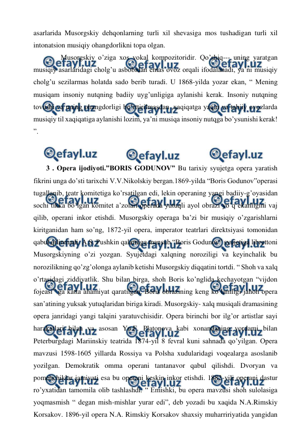  
 
asarlarida Musorgskiy dehqonlarning turli xil shevasiga mos tushadigan turli xil 
intonatsion musiqiy ohangdorlikni topa olgan. 
  
Musorgskiy o’ziga xos vokal kompozitoridir. Qo’shiq--- uning yaratgan 
musiqiy asarlaridagi cholg’u asbobidan emas ovoz orqali ifodalanadi, ya’ni musiqiy 
cholg’u sezilarmas holatda sado berib turadi. U 1868-yilda yozar ekan, “ Mening 
musiqam insoniy nutqning badiiy uyg’unligiga aylanishi kerak. Insoniy nutqning 
tovushi va uning ohangdorligi bo’rttirilmasdan ,xaqiqatga yaqin va tabiiy ovozlarda 
musiqiy til xaqiqatiga aylanishi lozim, ya’ni musiqa insoniy nutqga bo’ysunishi kerak! 
”. 
  
 
 3 . Opera ijodiyoti.”BORIS GODUNOV” Bu tarixiy syujetga opera yaratish 
fikrini unga do’sti tarixchi V.V.Nikolskiy bergan.1869-yilda “Boris Godunov”operasi 
tugallanib, teatr komitetiga ko’rsatilgan edi, lekin operaning yangi badiiy-g’oyasidan 
sochi tikka bo’lgan komitet a’zolari operada yutuqli ayol obrazi yo’q ekanligini vaj 
qilib, operani inkor etishdi. Musorgskiy operaga ba’zi bir musiqiy o’zgarishlarni 
kiritganidan ham so’ng, 1872-yil opera, imperator teatrlari direktsiyasi tomonidan 
qabul qilinmadi. A.S. Pushkin qalamiga mansub “Boris Godunov” syujetiga librettoni 
Musorgskiyning o’zi yozgan. Syujetdagi xalqning noroziligi va keyinchalik bu 
norozilikning qo’zg’olonga aylanib ketishi Musorgskiy diqqatini tortdi. “ Shoh va xalq 
o’rtasidagi ziddiyatlik. Shu bilan birga, shoh Boris ko’nglida kechayotgan “vijdon 
fojeasi” ga katta ahamiyat qaratilgan. Boris obrazining keng ko’lamligi jahon opera 
san’atining yuksak yutuqlaridan biriga kiradi. Musorgskiy- xalq musiqali dramasining 
opera janridagi yangi talqini yaratuvchisidir. Opera birinchi bor ilg’or artistlar sayi 
harakatlari bilan va asosan Yu.F. Platonova kabi xonandaning yordami bilan 
Peterburgdagi Mariinskiy teatrida 1874-yil 8 fevral kuni sahnada qo’yilgan. Opera 
mavzusi 1598-1605 yillarda Rossiya va Polsha xudularidagi voqealarga asoslanib 
yozilgan. Demokratik omma operani tantanavor qabul qilishdi. Dvoryan va 
pomehchiklar jamiyati esa bu operani keskin inkor etishdi. 1882-yili operani dastur 
ro’yxatidan tamomila olib tashlashdi. “ Emishki, bu opera mavzusi shoh sulolasiga 
yoqmasmish “ degan mish-mishlar yurar edi”, deb yozadi bu xaqida N.A.Rimskiy 
Korsakov. 1896-yil opera N.A. Rimskiy Korsakov shaxsiy muharririyatida yangidan 
