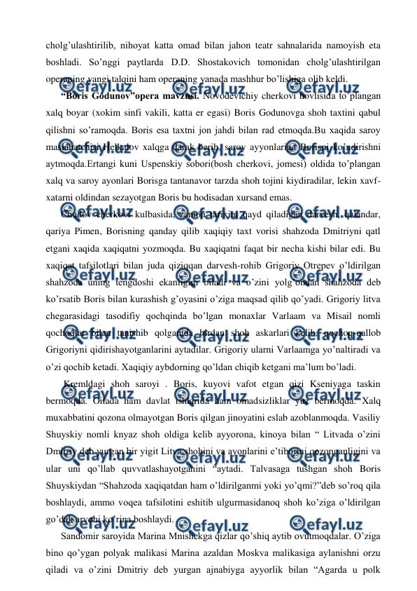  
 
cholg’ulashtirilib, nihoyat katta omad bilan jahon teatr sahnalarida namoyish eta 
boshladi. So’nggi paytlarda D.D. Shostakovich tomonidan cholg’ulashtirilgan 
operaning yangi talqini ham operaning yanada mashhur bo’lishiga olib keldi. 
“Boris Godunov”opera mavzusi. Novodevichiy cherkovi hovlisida to’plangan 
xalq boyar (xokim sinfi vakili, katta er egasi) Boris Godunovga shoh taxtini qabul 
qilishni so’ramoqda. Boris esa taxtni jon jahdi bilan rad etmoqda.Bu xaqida saroy 
maslahatchisi Helkalov xalqga darak berib, saroy ayyonlariga Borisni ko’ndirishni 
aytmoqda.Ertangi kuni Uspenskiy sobori(bosh cherkovi, jomesi) oldida to’plangan 
xalq va saroy ayonlari Borisga tantanavor tarzda shoh tojini kiydiradilar, lekin xavf-
xatarni oldindan sezayotgan Boris bu hodisadan xursand emas. 
Chudov cherkovi kulbasida, zamon tarixini qayd qiladigan darvesh, qalandar, 
qariya Pimen, Borisning qanday qilib xaqiqiy taxt vorisi shahzoda Dmitriyni qatl 
etgani xaqida xaqiqatni yozmoqda. Bu xaqiqatni faqat bir necha kishi bilar edi. Bu 
xaqiqat tafsilotlari bilan juda qiziqqan darvesh-rohib Grigoriy Otrepev o’ldirilgan 
shahzoda uning tengdoshi ekanligini biladi va o’zini yolg’ondan shahzoda deb 
ko’rsatib Boris bilan kurashish g’oyasini o’ziga maqsad qilib qo’yadi. Grigoriy litva 
chegarasidagi tasodifiy qochqinda bo’lgan monaxlar Varlaam va Misail nomli 
qochoqlar bilan tanishib qolganida birdan shoh askarlari kelib, qochoq-qallob 
Grigoriyni qidirishayotganlarini aytadilar. Grigoriy ularni Varlaamga yo’naltiradi va 
o’zi qochib ketadi. Xaqiqiy aybdorning qo’ldan chiqib ketgani ma’lum bo’ladi. 
 Kremldagi shoh saroyi . Boris, kuyovi vafot etgan qizi Kseniyaga taskin 
bermoqda. Oilada ham davlat ishlarida ham omadsizliklar yuz bermoqda. Xalq 
muxabbatini qozona olmayotgan Boris qilgan jinoyatini eslab azoblanmoqda. Vasiliy 
Shuyskiy nomli knyaz shoh oldiga kelib ayyorona, kinoya bilan “ Litvada o’zini 
Dmitriy deb yurgan bir yigit Litva shohini va ayonlarini e’tiborini qozonganligini va 
ular uni qo’llab quvvatlashayotganini “aytadi. Talvasaga tushgan shoh Boris 
Shuyskiydan “Shahzoda xaqiqatdan ham o’ldirilganmi yoki yo’qmi?”deb so’roq qila 
boshlaydi, ammo voqea tafsilotini eshitib ulgurmasidanoq shoh ko’ziga o’ldirilgan 
go’dak arvohi ko’rina boshlaydi. 
Sandomir saroyida Marina Mnishekga qizlar qo’shiq aytib ovutmoqdalar. O’ziga 
bino qo’ygan polyak malikasi Marina azaldan Moskva malikasiga aylanishni orzu 
qiladi va o’zini Dmitriy deb yurgan ajnabiyga ayyorlik bilan “Agarda u polk 
