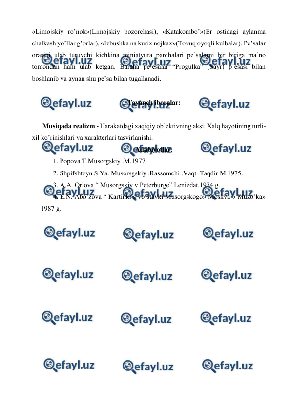  
 
«Limojskiy ro’nok»(Limojskiy bozorchasi), «Katakombo’»(Er ostidagi aylanma 
chalkash yo’llar g’orlar), «Izbushka na kurix nojkax»(Tovuq oyoqli kulbalar). Pe’salar 
orasini ulab turuvchi kichkina miniatyura parchalari pe’salarni bir biriga ma’no 
tomondan ham ulab ketgan. Barcha pe’esalar “Progulka” (Sayr) p’esasi bilan 
boshlanib va aynan shu pe’sa bilan tugallanadi. 
  
Tayanch iboralar: 
 
Musiqada realizm - Harakatdagi xaqiqiy ob’ektivning aksi. Xalq hayotining turli-
xil ko’rinishlari va xarakterlari tasvirlanishi. 
Adabiyotlar: 
 1. Popova T.Musorgskiy .M.1977. 
 2. Shpifshteyn S.Ya. Musorsgskiy .Rassomchi .Vaqt .Taqdir.M.1975. 
 3. A.A. Orlova “ Musorgskiy v Peterburge” Lenizdat.1974 g. 
 4. E.N. Abo’zova “ Kartinki s vo’stavki Musorgskogo» Moskva « Muzo’ka» 
1987 g. 
 
