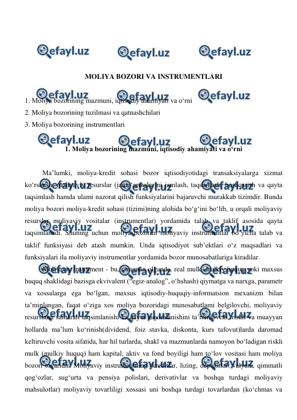  
 
 
 
 
 
MOLIYA BOZORI VA INSTRUMENTLARI 
 
1. Moliya bozorining mazmuni, iqtisodiy ahamiyati va o‘rni 
2. Moliya bozorining tuzilmasi va qatnashchilari 
3. Moliya bozorining instrumentlari 
 
1. Moliya bozorining mazmuni, iqtisodiy ahamiyati va o‘rni 
 
Ma’lumki, moliya-kredit sohasi bozor iqtisodiyotidagi transaksiyalarga xizmat 
ko‘rsatish, moliyaviy resurslar (jamg‘armalar)ni jamlash, taqsimlash, boshqarish va qayta 
taqsimlash hamda ulami nazorat qilish funksiyalarini bajaruvchi murakkab tizimdir. Bunda 
moliya bozori moliya-kredit sohasi (tizimi)ning alohida bo‘g‘ini bo‘lib, u orqali moliyaviy 
resurslar moliyaviy vositalar (instrumentlar) yordamida talab va taklif asosida qayta 
taqsimlanadi. Shuning uchun moliya bozorini moliyaviy instrumentlar bo‘yicha talab va 
taklif funksiyasi deb atash mumkin. Unda iqtisodiyot sub’ektlari o‘z maqsadlari va 
funksiyalari ila moliyaviy instrumentlar yordamida bozor munosabatlariga kiradilar. 
Moliyaviy instrument - bu, umuman olganda, real mulk, mulkiy huquq yoki maxsus 
huquq shaklidagi bazisga ekvivalent (“egiz-analog”, o‘hshash) qiymatga va narxga, parametr 
va xossalarga ega bo‘lgan, maxsus iqtisodiy-huquqiy-informatsion mexanizm bilan 
ta’minlangan, faqat o‘ziga xos moliya bozoridagi munosabatlami belgilovchi, moliyaviy 
resurslami samarali taqsimlanishi va qayta taqsimlanishini ta’minlovchi, riskli va muayyan 
hollarda ma’lum ko‘rinish(dividend, foiz stavka, diskonta, kurs tafovut)larda daromad 
keltiruvchi vosita sifatida, har hil turlarda, shakl va mazmunlarda namoyon bo‘ladigan riskli 
mulk (mulkiy huquq) ham kapital, aktiv va fond boyiligi ham to‘lov vositasi ham moliya 
bozori tovaridir. Moliyaviy instrumentning (kreditlar, lizing, depozitlar, valyuta, qimmatli 
qog‘ozlar, sug‘urta va pensiya polislari, derivativlar va boshqa turdagi moliyaviy 
mahsulotlar) moliyaviy tovarliligi xossasi uni boshqa turdagi tovarlardan (ko‘chmas va 
