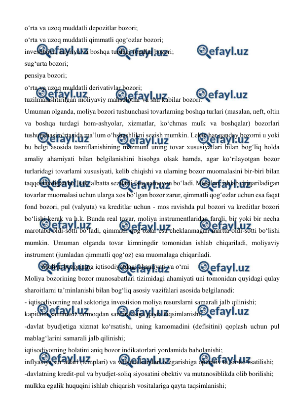  
 
o‘rta va uzoq muddatli depozitlar bozori; 
o‘rta va uzoq muddatli qimmatli qog‘ozlar bozori;  
investitsiya, hayriya va boshqa turdagi fondlar bozori; 
sug‘urta bozori; 
pensiya bozori; 
o‘rta va uzoq muddatli derivativlar bozori; 
tuzilmalashtirilgan moliyaviy mahsulotlar va shu kabilar bozori. 
Umuman olganda, moliya bozori tushunchasi tovarlarning boshqa turlari (masalan, neft, oltin 
va boshqa turdagi hom-ashyolar, xizmatlar, ko‘chmas mulk va boshqalar) bozorlari 
tushunchasi o‘rtasida ma’lum o‘hshashlikni sezish mumkin. Lekin har qanday bozorni u yoki 
bu belgi asosida tasniflanishining mazmuni uning tovar xususiyatlari bilan bog‘liq holda 
amaliy ahamiyati bilan belgilanishini hisobga olsak hamda, agar ko‘rilayotgan bozor 
turlaridagi tovarlami xususiyati, kelib chiqishi va ularning bozor muomalasini bir-biri bilan 
taqqoslaydigan bo‘lsak, albatta sezilarli farq namoyon bo‘ladi. Masalan, ishlab chiqariladigan 
tovarlar muomalasi uchun ularga xos bo‘lgan bozor zarur, qimmatli qog‘ozlar uchun esa faqat 
fond bozori, pul (valyuta) va kreditlar uchun - mos ravishda pul bozori va kreditlar bozori 
bo‘lishi kerak va h.k. Bunda real tovar, moliya instrumentlaridan farqli, bir yoki bir necha 
marotaba oldi-sotti bo‘ladi, qimmatli qog‘ozlar esa cheklanmagan martta oldi-sotti bo‘lishi 
mumkin. Umuman olganda tovar kimningdir tomonidan ishlab chiqariladi, moliyaviy 
instrument (jumladan qimmatli qog‘oz) esa muomalaga chiqariladi.  
 
Moliya bozorining iqtisodiyotdagi ahamiyati va o‘rni 
Moliya bozorining bozor munosabatlari tizimidagi ahamiyati uni tomonidan quyidagi qulay 
sharoitlarni ta’minlanishi bilan bog‘liq asosiy vazifalari asosida belgilanadi: 
- iqtisodiyotning real sektoriga investision moliya resurslarni samarali jalb qilinishi; 
kapitalni samarasiz tarmoqdan samaralisiga qayta taqsimlanishi; 
-davlat byudjetiga xizmat ko‘rsatishi, uning kamomadini (defisitini) qoplash uchun pul 
mablag‘larini samarali jalb qilinishi; 
iqtisodiyotning holatini aniq bozor indikatorlari yordamida baholanishi; 
inflyasiya sur’atlari (templari) va valyuta kurslari o‘zgarishiga operativ ta’sir ko‘rsatilishi; 
-davlatning kredit-pul va byudjet-soliq siyosatini obektiv va mutanosiblikda olib borilishi; 
mulkka egalik huquqini ishlab chiqarish vositalariga qayta taqsimlanishi; 
