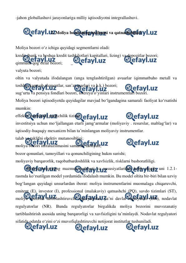  
 
-jahon globallashuvi jarayonlariga milliy iqtisodiyotni integrallashuvi. 
 
2. Moliya bozorining tuzilmasi va qatnashchilari 
 
Moliya bozori o‘z ichiga quyidagi segmentlarni oladi: 
kredit (bank va boshqa kredit tashkilotlari kapitallari, lizing) va depozitlar bozori; 
qimmatli qog‘ozlar bozori; 
_ 
valyuta bozori; 
oltin va valyutada ifodalangan (unga tenglashtirilgan) avuarlar (qimmatbaho metall va 
toshlar, kamyob elementlar, san’at asarlari va h.k.) bozori; 
sug‘urta va pensiya fondlari bozori, lotereya o‘yinlari instrumentlari bozori. 
Moliya bozori iqtisodiyotda quyidagilar mavjud bo‘lgandagina samarali faoliyat ko‘rsatishi 
mumkin:  
effektiv (samarali) mulkchilik tizimi; 
investitsiya uchun mo‘ljallangan etarli jamg‘armalar (moliyaviy . resurslar, mablag‘lar) va 
iqtisodiy-huquqiy mexanizm bilan ta’minlangan moliyaviy instrumentlar. 
talab va taklifni obektiv mutanosibligi; 
moliya bozori infratuzilmasini samarali faoliyati; 
bozor qonunlari, tamoyillari va qonunchiligining hukm surishi; 
moliyaviy barqarorlik, raqobatbardoshlilik va xavfsizlik, risklarni bashoratliligi.  
 
Moliya bozorining mazmun-mohiyati va xususiyatlaridan kelib chiqib, uni 1.2.1-
rasmda ko‘rsatilgan model yordamida ifodalash mumkin. Bu model oltita bir-biri bilan uzviy 
bog‘Iangan quyidagi unsurlardan iborat: moliya instrumentlarini muomalaga chiqaruvchi, 
emitent (E), investor (I), professional (malakaviy) qatnashchi (PQ), savdo tizimlari (ST), 
moliya bozorini tartiblashtiruvchi regulyatorlar, ya’ni davlat regulyatori (DR), nodavlat 
regulyatorlar (NR). Bunda regulyatorlar birgalikda moliya bozorini muvozanatiy 
tartiblashtirish asosida uning barqarorligi va xavfsizligini ta’minlaydi. Nodavlat regulyatori 
sifatida odatda o‘zini o‘zi muvofiqlashtiruvchi notijorat institutlar tushuniladi. 
