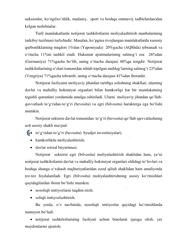  
 
auksionlar, ko‘ngilxo‘shlik, madaniy,  sport va boshqa ommaviy tadbirlardan)dan 
kelgan tushilmalar. 
Turli mamlakatlarda notijorat tashkilotlarini moliyalashtirish manbalarining 
tarkibiy tuzilmasi turlichadir. Masalan, ko‘pgina rivojlangan mamlakatlarda xususiy 
qurbonliklarning miqdori 1%dan (Yaponiyada)  20%gacha (AQShda) tebranadi va 
o‘rtacha 11%ni tashkil etadi. Hukumat ajratmalarining salmog‘i esa  26%dan 
(Germaniya) 71%gacha bo‘lib, uning o‘rtacha darajasi 48%ga tengdir. Notijorat 
tashkilotlarining o‘zlari tomonidan ishlab topilgan mablag‘larning salmog‘i 23%dan 
(Vengriya) 71%gacha tebranib, uning o‘rtacha darajasi 41%dan iboratdir. 
Notijorat faoliyatni moliyaviy jihatdan tartibga solishning shakllari, ularning 
davlat va mahalliy hokimiyat organlari bilan hamkorligi har bir mamlakatning 
tegishli qonunlari yordamida amalga oshiriladi. Ularni  moliyaviy jihatdan qo‘llab-
quvvatlash to‘g‘ridan-to‘g‘ri (bevosita) va egri (bilvosita) harakterga ega bo‘lishi 
mumkin.  
Notijorat sektorni davlat tomonidan  to‘g‘ri (bevosita) qo‘llab-quvvatlashning 
uch asosiy shakli mavjud: 
 to‘g‘ridan-to‘g‘ri (bevosita)  byudjet investitsiyalari; 
 hamkorlikda moliyalashtirish; 
 davlat sotsial buyurtmasi. 
Notijorat  sektorni egri (bilvosita) moliyalashtirish shaklidan ham, ya’ni 
notijorat tashkilotlarini davlat va mahalliy hokimiyat organlari oldidagi to‘lovlari va 
boshqa shunga o‘xshash majburiyatlaridan ozod qilish shaklidan ham amaliyotda 
tez-tez foydalaniladi. Egri (bilvosita) moliyalashtirishning asosiy ko‘rinishlari 
quyidagilardan iborat bo‘lishi mumkin: 
 nosoliqli imtiyozlarni taqdim etish; 
 soliqli imtiyozlashtirish. 
Bu yerda, o‘z navbatida, nosoliqli imtiyozlar quyidagi ko‘rinishlarda 
namoyon bo‘ladi: 
 notijorat tashkilotlarining faoliyati uchun binolarni ijaraga olish, yer 
maydonlarini ajratish; 
