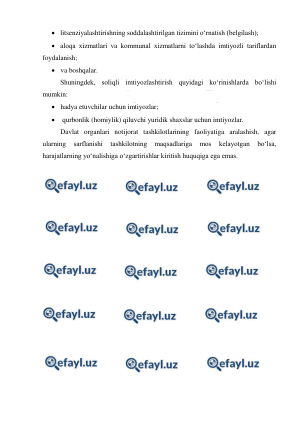  
 
 litsenziyalashtirishning soddalashtirilgan tizimini o‘rnatish (belgilash); 
 aloqa xizmatlari va kommunal xizmatlarni to‘lashda imtiyozli tariflardan 
foydalanish; 
 va boshqalar. 
Shuningdek, soliqli imtiyozlashtirish quyidagi ko‘rinishlarda bo‘lishi 
mumkin: 
 hadya etuvchilar uchun imtiyozlar; 
  qurbonlik (homiylik) qiluvchi yuridik shaxslar uchun imtiyozlar. 
Davlat organlari notijorat tashkilotlarining faoliyatiga aralashish, agar 
ularning 
sarflanishi 
tashkilotning 
maqsadlariga 
mos 
kelayotgan 
bo‘lsa, 
harajatlarning yo‘nalishiga o‘zgartirishlar kiritish huquqiga ega emas. 
 
 
