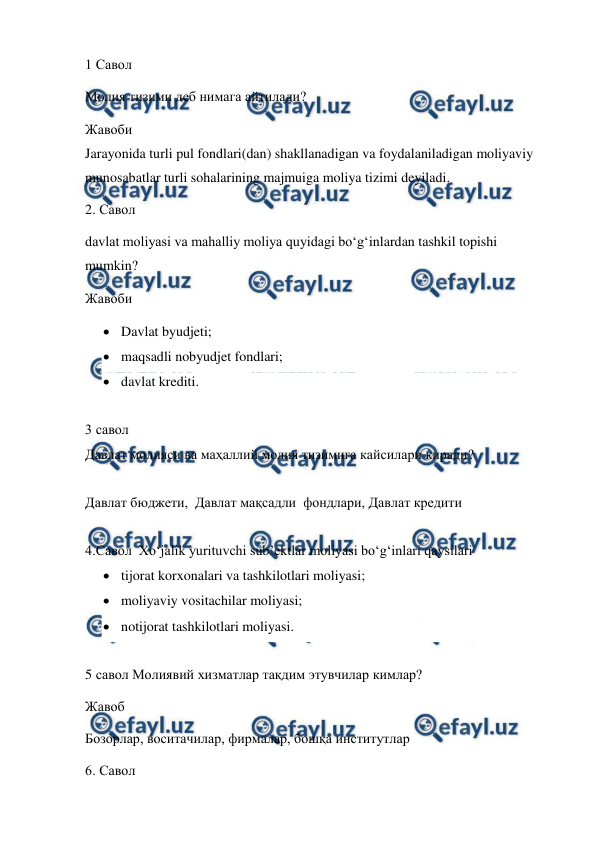  
 
1 Савол  
Молия тизими деб нимага айтилади? 
Жавоби 
Jarayonida turli pul fondlari(dan) shakllanadigan va foydalaniladigan moliyaviy 
munosabatlar turli sohalarining majmuiga moliya tizimi deyiladi. 
2. Савол  
davlat moliyasi va mahalliy moliya quyidagi bo‘g‘inlardan tashkil topishi 
mumkin? 
Жавоби  
 Davlat byudjeti; 
 maqsadli nobyudjet fondlari; 
 davlat krediti. 
 
3 савол  
Давлат молияси ва маҳаллий молия тизимига кайсилари киради? 
 
Давлат бюджети,  Давлат мақсадли  фондлари, Давлат кредити  
 
4.Савол  Хo‘jalik yurituvchi sub’ektlar moliyasi bo‘g‘inlari qaysilari 
 tijorat korxonalari va tashkilotlari moliyasi; 
 moliyaviy vositachilar moliyasi; 
 notijorat tashkilotlari moliyasi. 
 
5 савол Молиявий хизматлар тақдим этувчилар кимлар? 
Жавоб  
Бозорлар, воситачилар, фирмалар, бошқа институтлар  
6. Савол  
