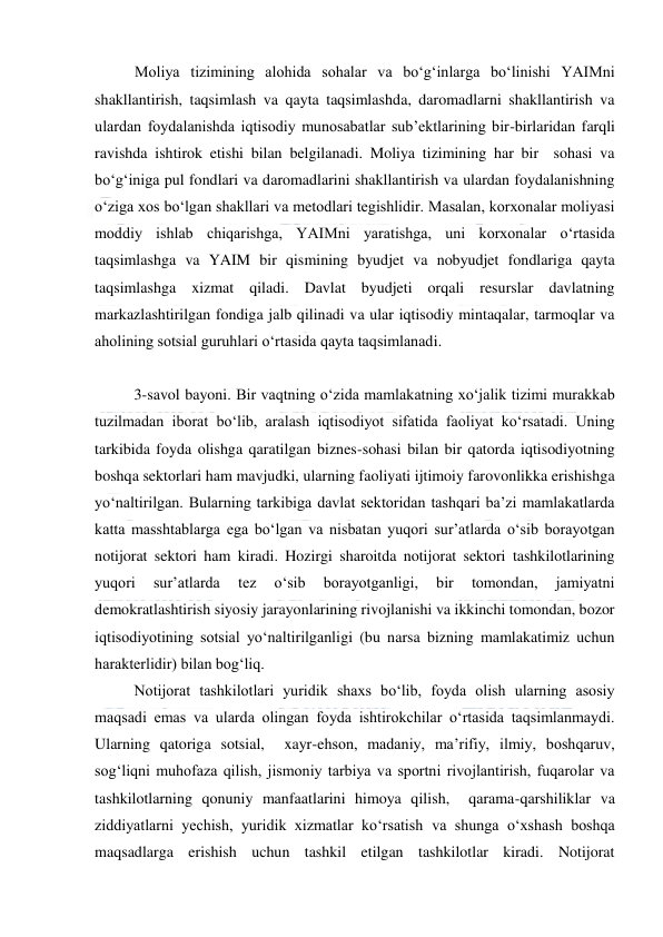  
 
Moliya tizimining alohida sohalar va bo‘g‘inlarga bo‘linishi YAIMni 
shakllantirish, taqsimlash va qayta taqsimlashda, daromadlarni shakllantirish va 
ulardan foydalanishda iqtisodiy munosabatlar sub’ektlarining bir-birlaridan farqli 
ravishda ishtirok etishi bilan belgilanadi. Moliya tizimining har bir  sohasi va 
bo‘g‘iniga pul fondlari va daromadlarini shakllantirish va ulardan foydalanishning 
o‘ziga xos bo‘lgan shakllari va metodlari tegishlidir. Masalan, korxonalar moliyasi  
moddiy ishlab chiqarishga, YAIMni yaratishga, uni korxonalar o‘rtasida 
taqsimlashga va YAIM bir qismining byudjet va nobyudjet fondlariga qayta 
taqsimlashga xizmat qiladi. Davlat byudjeti orqali resurslar davlatning 
markazlashtirilgan fondiga jalb qilinadi va ular iqtisodiy mintaqalar, tarmoqlar va 
aholining sotsial guruhlari o‘rtasida qayta taqsimlanadi. 
 
3-savol bayoni. Bir vaqtning o‘zida mamlakatning xo‘jalik tizimi murakkab 
tuzilmadan iborat bo‘lib, aralash iqtisodiyot sifatida faoliyat ko‘rsatadi. Uning 
tarkibida foyda olishga qaratilgan biznes-sohasi bilan bir qatorda iqtisodiyotning 
boshqa sektorlari ham mavjudki, ularning faoliyati ijtimoiy farovonlikka erishishga 
yo‘naltirilgan. Bularning tarkibiga davlat sektoridan tashqari ba’zi mamlakatlarda 
katta masshtablarga ega bo‘lgan va nisbatan yuqori sur’atlarda o‘sib borayotgan 
notijorat sektori ham kiradi. Hozirgi sharoitda notijorat sektori tashkilotlarining 
yuqori 
sur’atlarda 
tez 
o‘sib 
borayotganligi, 
bir 
tomondan, 
jamiyatni 
demokratlashtirish siyosiy jarayonlarining rivojlanishi va ikkinchi tomondan, bozor 
iqtisodiyotining sotsial yo‘naltirilganligi (bu narsa bizning mamlakatimiz uchun 
harakterlidir) bilan bog‘liq. 
Notijorat tashkilotlari yuridik shaxs bo‘lib, foyda olish ularning asosiy 
maqsadi emas va ularda olingan foyda ishtirokchilar o‘rtasida taqsimlanmaydi. 
Ularning qatoriga sotsial,  xayr-ehson, madaniy, ma’rifiy, ilmiy, boshqaruv, 
sog‘liqni muhofaza qilish, jismoniy tarbiya va sportni rivojlantirish, fuqarolar va 
tashkilotlarning qonuniy manfaatlarini himoya qilish,  qarama-qarshiliklar va 
ziddiyatlarni yechish, yuridik xizmatlar ko‘rsatish va shunga o‘xshash boshqa 
maqsadlarga erishish uchun tashkil etilgan tashkilotlar kiradi. Notijorat 
