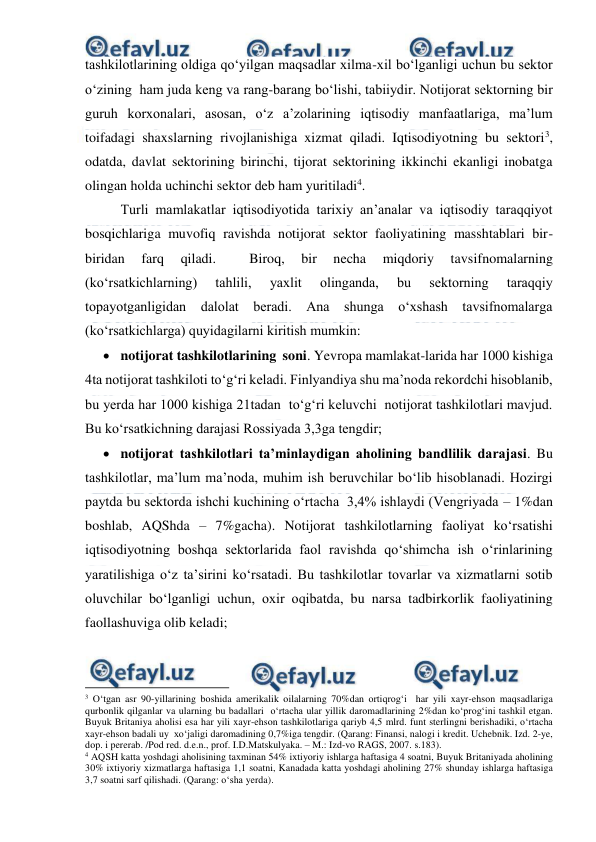  
 
tashkilotlarining oldiga qo‘yilgan maqsadlar xilma-xil bo‘lganligi uchun bu sektor 
o‘zining  ham juda keng va rang-barang bo‘lishi, tabiiydir. Notijorat sektorning bir 
guruh korxonalari, asosan, o‘z a’zolarining iqtisodiy manfaatlariga, ma’lum 
toifadagi shaxslarning rivojlanishiga xizmat qiladi. Iqtisodiyotning bu sektori3, 
odatda, davlat sektorining birinchi, tijorat sektorining ikkinchi ekanligi inobatga 
olingan holda uchinchi sektor deb ham yuritiladi4. 
Turli mamlakatlar iqtisodiyotida tarixiy an’analar va iqtisodiy taraqqiyot 
bosqichlariga muvofiq ravishda notijorat sektor faoliyatining masshtablari bir-
biridan 
farq 
qiladi. 
 
Biroq, 
bir 
necha 
miqdoriy 
tavsifnomalarning 
(ko‘rsatkichlarning) 
tahlili, 
yaxlit 
olinganda, 
bu 
sektorning 
taraqqiy 
topayotganligidan dalolat beradi. Ana shunga o‘xshash tavsifnomalarga 
(ko‘rsatkichlarga) quyidagilarni kiritish mumkin: 
 notijorat tashkilotlarining  soni. Yevropa mamlakat-larida har 1000 kishiga 
4ta notijorat tashkiloti to‘g‘ri keladi. Finlyandiya shu ma’noda rekordchi hisoblanib, 
bu yerda har 1000 kishiga 21tadan  to‘g‘ri keluvchi  notijorat tashkilotlari mavjud. 
Bu ko‘rsatkichning darajasi Rossiyada 3,3ga tengdir; 
 notijorat tashkilotlari ta’minlaydigan aholining bandlilik darajasi. Bu 
tashkilotlar, ma’lum ma’noda, muhim ish beruvchilar bo‘lib hisoblanadi. Hozirgi 
paytda bu sektorda ishchi kuchining o‘rtacha  3,4% ishlaydi (Vengriyada – 1%dan 
boshlab, AQShda – 7%gacha). Notijorat tashkilotlarning faoliyat ko‘rsatishi 
iqtisodiyotning boshqa sektorlarida faol ravishda qo‘shimcha ish o‘rinlarining 
yaratilishiga o‘z ta’sirini ko‘rsatadi. Bu tashkilotlar tovarlar va xizmatlarni sotib 
oluvchilar bo‘lganligi uchun, oxir oqibatda, bu narsa tadbirkorlik faoliyatining 
faollashuviga olib keladi; 
                                                          
 
3 O‘tgan asr 90-yillarining boshida amerikalik oilalarning 70%dan ortiqrog‘i  har yili xayr-ehson maqsadlariga 
qurbonlik qilganlar va ularning bu badallari  o‘rtacha ular yillik daromadlarining 2%dan ko‘prog‘ini tashkil etgan. 
Buyuk Britaniya aholisi esa har yili xayr-ehson tashkilotlariga qariyb 4,5 mlrd. funt sterlingni berishadiki, o‘rtacha 
xayr-ehson badali uy  xo‘jaligi daromadining 0,7%iga tengdir. (Qarang: Finansi, nalogi i kredit. Uchebnik. Izd. 2-ye, 
dop. i pererab. /Pod red. d.e.n., prof. I.D.Matskulyaka. – M.: Izd-vo RAGS, 2007. s.183). 
4 AQSH katta yoshdagi aholisining taxminan 54% ixtiyoriy ishlarga haftasiga 4 soatni, Buyuk Britaniyada aholining 
30% ixtiyoriy xizmatlarga haftasiga 1,1 soatni, Kanadada katta yoshdagi aholining 27% shunday ishlarga haftasiga 
3,7 soatni sarf qilishadi. (Qarang: o‘sha yerda). 
