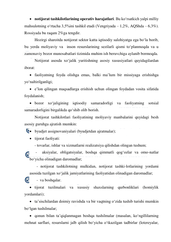  
 
 notijorat tashkilotlarining operativ harajatlari. Bu ko‘rsatkich yalpi milliy 
mahsulotning o‘rtacha 3,5%ini tashkil etadi (Vengriyada – 1,2%, AQShda – 6,3%). 
Rossiyada bu raqam 2%ga tengdir. 
Hozirgi sharoitda notijorat sektor katta iqtisodiy salohiyatga ega bo‘la borib, 
bu yerda moliyaviy va  inson resurslarining sezilarli qismi to‘planmoqda va u 
zamonaviy bozor munosabatlari tizimida muhim ish beruvchiga aylanib bormoqda. 
Notijorat asosda xo‘jalik yuritishning asosiy xususiyatlari quyidagilardan 
iborat: 
 faoliyatning foyda olishga emas, balki ma’lum bir missiyaga erishishga 
yo‘naltirilganligi; 
 e’lon qilingan maqsadlarga erishish uchun olingan foydadan vosita sifatida 
foydalanish; 
 bozor xo‘jaligining iqtisodiy samaradorligi va faoliyatning sotsial 
samaradorligini birgalikda qo‘shib olib borish. 
Notijorat tashkilotlari faoliyatining moliyaviy manbalarini quyidagi besh  
asosiy guruhga ajratish mumkin: 
 byudjet assignovaniyalari (byudjetdan ajratmalar); 
 tijorat faoliyati:  
     - tovarlar, ishlar va xizmatlarni realizatsiya qilishdan olingan tushum;  
      -  aksiyalar, obligatsiyalar, boshqa qimmatli qog‘ozlar va omo-natlar 
bo‘yicha olinadigan daromadlar; 
 
  - notijorat tashkilotning mulkidan, notijorat tashki-lotlarining yordami 
asosida tuzilgan xo‘jalik jamiyatlarining faoliyatidan olinadigan daromadlar; 
       -  va boshqalar. 
 tijorat tuzilmalari va xususiy shaxslarning qurbonliklari (homiylik 
yordamlari); 
 ta’sischilardan doimiy ravishda va bir vaqtning o‘zida tushib turishi mumkin 
bo‘lgan tushilmalar; 
 qonun bilan ta’qiqlanmagan boshqa tushilmalar (masalan, ko‘ngillilarning 
mehnat sarflari, resurslarni jalb qilish bo‘yicha o‘tkazilgan tadbirlar (lotereyalar, 
