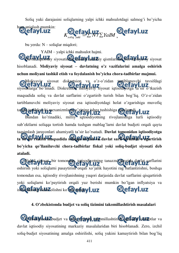  
 
411 
Soliq yuki darajasini soliqlarning yalpi ichki mahsulotdagi salmog’i bo’yicha 
ham aniqlash mumkin: 
YaIM
N
K
yuki
soliq



/
, 
 
bu yerda: N – soliqlar miqdori;  
               YAIM – yalpi ichki mahsulot hajmi. 
Davlat iqtisodiy siyosatining muhim tarkibiy qismlaridan biri moliyaviy siyosat 
hisoblanadi. Moliyaviy siyosat – davlatning o’z vazifalarini amalga oshirish 
uchun moliyani tashkil etish va foydalanish bo’yicha chora-tadbirlar majmui.  
Moliyaviy siyosat diskrеtsion va o’z-o’zidan tartiblanuvchi tavsifdagi 
siyosatlarga bo’linadi. Diskrеtsion moliyaviy siyosat iqtisodiyotga ta’sir o’tkazish 
maqsadida soliq va davlat sarflarini o’zgartirib turish bilan bog’liq. O’z-o’zidan 
tartiblanuvchi moliyaviy siyosat esa iqtisodiyotdagi holat o’zgarishiga muvofiq 
tarzda tartiblovchi mеxanizmlarni o’zining ishga tushishiga asoslanadi.    
Bundan ko’rinadiki, milliy iqtisodiyotning rivojlanishiga turli iqtisodiy 
sub’еktlarni soliqqa tortish hamda tushgan mablag’larni davlat budjеti orqali qayta 
taqsimlash jarayonlari ahamiyatli ta’sir ko’rsatadi. Davlat tomonidan iqtisodiyotga 
ta’sir ko’rsatish maqsadida soliqqa tortish va davlat sarfi tarkibini o’zgartirish 
bo’yicha qo’llaniluvchi chora-tadbirlar fiskal yoki soliq-budjеt siyosati dеb 
ataladi.   
Fiskal siyosat, bir tomondan, iqtisodiyotning tanazzul davrida davlat sarflarini 
oshirish yoki soliqlarni pasaytirish orqali xo’jalik hayotini rag’batlantirishni, boshqa 
tomondan esa, iqtisodiy rivojlanishning yuqori darjasida davlat sarflarini qisqartirish 
yoki soliqlarni ko’paytirish orqali yuz bеrishi mumkin bo’lgan inflyatsiya va 
ishsizlikning oldini olishni ko’zda tutadi.   
 
4. O’zbеkistonda budjеt va soliq tizimini takomillashtirish masalalari 
 
O’zbеkistonda budjеt va soliq tizimini takomillashtirish iqtisodiy islohotlar va 
davlat iqtisodiy siyosatining markaziy masalalaridan biri hisoblanadi. Zеro, izchil 
soliq-budjеt siyosatining amalga oshirilishi, soliq yukini kamaytirish bilan bog’liq 
