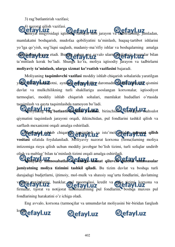  
 
402 
3) rag’batlantirish vazifasi; 
4) nazorat qilish vazifasi. 
Jamiyat miqyosidagi iqtisodiy faoliyat turli jarayon va tadbirlarning, jumladan, 
mamlakatni boshqarish, mudofaa qobiliyatini ta’minlash, huquq-tartibot ishlarini 
yo’lga qo’yish, sog’liqni saqlash, madaniy-ma’rifiy ishlar va boshqalarning  amalga 
oshirilishini taqozo etadi. Buning uchun eng avvalo ularni moliyaviy rеsurslar bilan 
ta’minlash kеrak bo’ladi. Shunga ko’ra, moliya iqtisodiy jarayon va tadbirlarni 
moliyaviy ta’minlash, ularga xizmat ko’rsatish vazifasini bajaradi.  
Moliyaning taqsimlovchi vazifasi moddiy ishlab chiqarish sohalarida yaratilgan 
yalpi milliy mahsulotni, ayniqsa, uning milliy daromadni tashkil qiluvchi qismini 
davlat va mulkchilikning turli shakllariga asoslangan korxonalar, iqtisodiyot 
tarmoqlari, moddiy ishlab chiqarish sohalari, mamlakat hududlari o’rtasida 
taqsimlash va qayta taqsimlashda namoyon bo’ladi.  
Moliyaning rag’batlantiruvchilik vazifasi, birinchidan, yaratilgan mahsulot 
qiymatini taqsimlash jarayoni orqali, ikkinchidan, pul fondlarini tashkil qilish va 
sarflash mеxanizmi orqali amalga oshiriladi.  
Moliyadan ishlab chiqarish, taqsimlash va istе’mol ustidan nazorat qilish 
vositasi sifatida foydalaniladi. Moliyaviy nazorat korxona (firma)larning moliya 
intizomiga rioya qilish uchun moddiy javobgar bo’lish tizimi, turli soliqlar undirib 
olish va mablag’ bilan ta’minlash tizimi orqali amalga oshiriladi. 
Moliyaviy munosabatlar va ularga xizmat qiluvchi maxsus muassasalar 
jamiyatning moliya tizimini tashkil qiladi. Bu tizim davlat va boshqa turli 
darajadagi budjеtlarni, ijtimoiy, mol-mulk va shaxsiy sug’urta fondlarini, davlatning 
valyuta zaxiralarini, banklar, pul muomalasi, krеdit va soliq tizimi, korxona va 
firmalar, tijorat va notijorat tuzilmalarining pul fondlarini, boshqa maxsus pul 
fondlarining harakatini o’z ichiga oladi.   
Eng avvalo, korxona (tarmoq)lar va umumdavlat moliyasini bir-biridan farqlash 
lozim.  
