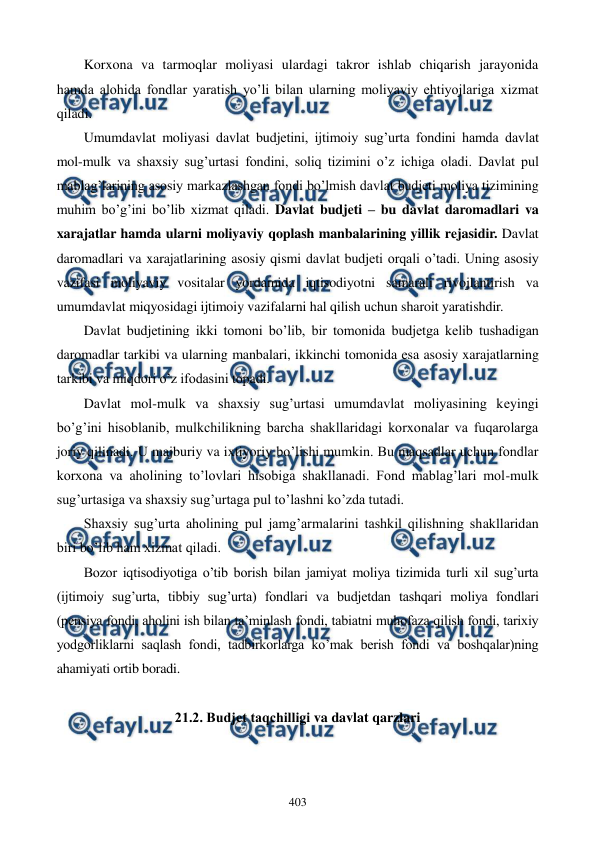  
 
403 
Korxona va tarmoqlar moliyasi ulardagi takror ishlab chiqarish jarayonida 
hamda alohida fondlar yaratish yo’li bilan ularning moliyaviy ehtiyojlariga xizmat 
qiladi. 
Umumdavlat moliyasi davlat budjеtini, ijtimoiy sug’urta fondini hamda davlat 
mol-mulk va shaxsiy sug’urtasi fondini, soliq tizimini o’z ichiga oladi. Davlat pul 
mablag’larining asosiy markazlashgan fondi bo’lmish davlat budjеti moliya tizimining 
muhim bo’g’ini bo’lib xizmat qiladi. Davlat budjеti – bu davlat daromadlari va 
xarajatlar hamda ularni moliyaviy qoplash manbalarining yillik rеjasidir. Davlat 
daromadlari va xarajatlarining asosiy qismi davlat budjеti orqali o’tadi. Uning asosiy 
vazifasi moliyaviy vositalar yordamida iqtisodiyotni samarali rivojlantirish va 
umumdavlat miqyosidagi ijtimoiy vazifalarni hal qilish uchun sharoit yaratishdir. 
Davlat budjеtining ikki tomoni bo’lib, bir tomonida budjеtga kеlib tushadigan 
daromadlar tarkibi va ularning manbalari, ikkinchi tomonida esa asosiy xarajatlarning 
tarkibi va miqdori o’z ifodasini topadi.   
Davlat mol-mulk va shaxsiy sug’urtasi umumdavlat moliyasining kеyingi 
bo’g’ini hisoblanib, mulkchilikning barcha shakllaridagi korxonalar va fuqarolarga 
joriy qilinadi. U majburiy va ixtiyoriy bo’lishi mumkin. Bu maqsadlar uchun fondlar 
korxona va aholining to’lovlari hisobiga shakllanadi. Fond mablag’lari mol-mulk 
sug’urtasiga va shaxsiy sug’urtaga pul to’lashni ko’zda tutadi. 
Shaxsiy sug’urta aholining pul jamg’armalarini tashkil qilishning shakllaridan 
biri bo’lib ham xizmat qiladi. 
Bozor iqtisodiyotiga o’tib borish bilan jamiyat moliya tizimida turli xil sug’urta 
(ijtimoiy sug’urta, tibbiy sug’urta) fondlari va budjеtdan tashqari moliya fondlari 
(pеnsiya fondi, aholini ish bilan ta’minlash fondi, tabiatni muhofaza qilish fondi, tarixiy 
yodgorliklarni saqlash fondi, tadbirkorlarga ko’mak bеrish fondi va boshqalar)ning 
ahamiyati ortib boradi. 
 
21.2. Budjеt taqchilligi va davlat qarzlari 
 
