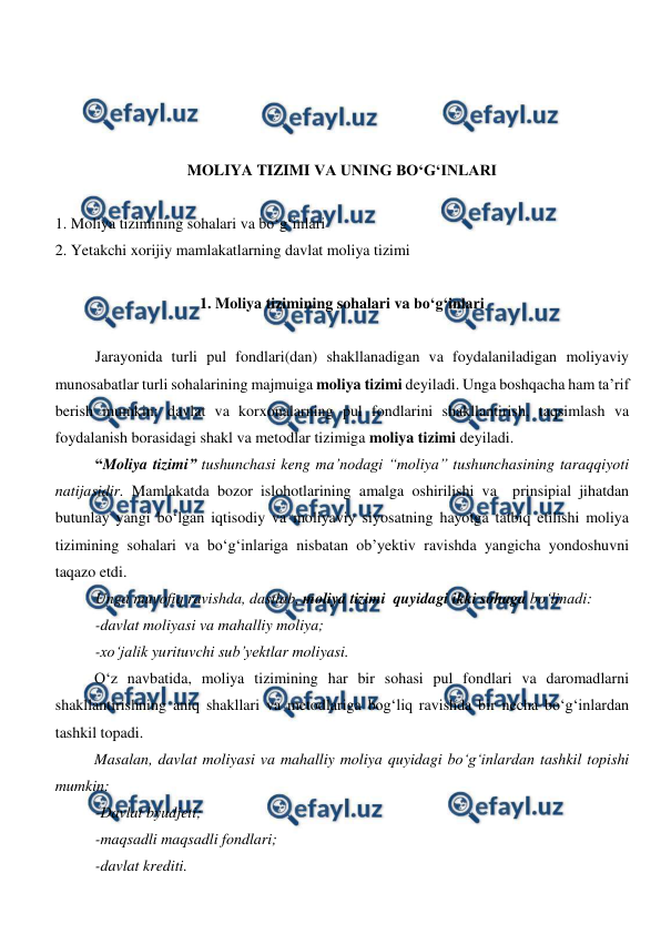  
 
 
 
 
 
MOLIYA TIZIMI VA UNING BO‘G‘INLARI 
 
1. Moliya tizimining sohalari va bo‘g‘inlari 
2. Yetakchi xorijiy mamlakatlarning davlat moliya tizimi 
 
1. Moliya tizimining sohalari va bo‘g‘inlari 
 
Jarayonida turli pul fondlari(dan) shakllanadigan va foydalaniladigan moliyaviy 
munosabatlar turli sohalarining majmuiga moliya tizimi deyiladi. Unga boshqacha ham ta’rif 
berish mumkin: davlat va korxonalarning pul fondlarini shakllantirish, taqsimlash va 
foydalanish borasidagi shakl va metodlar tizimiga moliya tizimi deyiladi.  
“Moliya tizimi” tushunchasi keng ma’nodagi “moliya” tushunchasining taraqqiyoti 
natijasidir. Mamlakatda bozor islohotlarining amalga oshirilishi va  prinsipial jihatdan 
butunlay yangi bo‘lgan iqtisodiy va moliyaviy siyosatning hayotga tatbiq etilishi moliya 
tizimining sohalari va bo‘g‘inlariga nisbatan ob’yektiv ravishda yangicha yondoshuvni 
taqazo etdi.  
Unga muvofiq ravishda, dastlab, moliya tizimi  quyidagi ikki sohaga bo‘linadi: 
-davlat moliyasi va mahalliy moliya; 
-xo‘jalik yurituvchi sub’yektlar moliyasi. 
O‘z navbatida, moliya tizimining har bir sohasi pul fondlari va daromadlarni 
shakllantirishning aniq shakllari va metodlariga bog‘liq ravishda bir necha bo‘g‘inlardan 
tashkil topadi.  
Masalan, davlat moliyasi va mahalliy moliya quyidagi bo‘g‘inlardan tashkil topishi 
mumkin: 
-Davlat byudjeti; 
-maqsadli maqsadli fondlari; 
-davlat krediti. 
