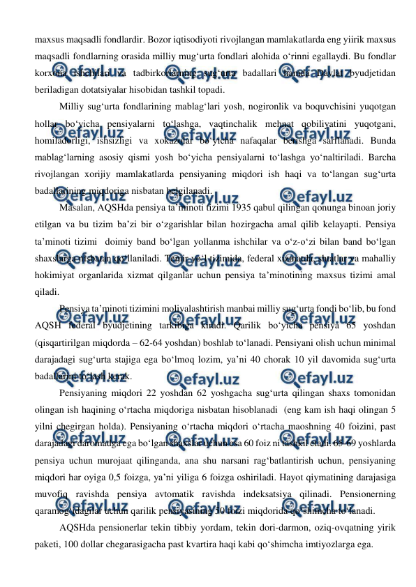  
 
maxsus maqsadli fondlardir. Bozor iqtisodiyoti rivojlangan mamlakatlarda eng yiirik maxsus 
maqsadli fondlarning orasida milliy mug‘urta fondlari alohida o‘rinni egallaydi. Bu fondlar 
korxona ishchilari va tadbirkorlarning sug‘urta badallari hamda Davlat byudjetidan 
beriladigan dotatsiyalar hisobidan tashkil topadi.  
Milliy sug‘urta fondlarining mablag‘lari yosh, nogironlik va boquvchisini yuqotgan 
hollar bo‘yicha pensiyalarni to‘lashga, vaqtinchalik mehnat qobiliyatini yuqotgani, 
homiladorligi, ishsizligi va xokazolar bo‘yicha nafaqalar berishga sarflanadi. Bunda 
mablag‘larning asosiy qismi yosh bo‘yicha pensiyalarni to‘lashga yo‘naltiriladi. Barcha 
rivojlangan xorijiy mamlakatlarda pensiyaning miqdori ish haqi va to‘langan sug‘urta 
badallarining miqdoriga nisbatan belgilanadi. 
Masalan, AQSHda pensiya ta’minoti tizimi 1935 qabul qilingan qonunga binoan joriy 
etilgan va bu tizim ba’zi bir o‘zgarishlar bilan hozirgacha amal qilib kelayapti. Pensiya 
ta’minoti tizimi  doimiy band bo‘lgan yollanma ishchilar va o‘z-o‘zi bilan band bo‘lgan 
shaxslarga nisbatan qo‘llaniladi. Temir yo‘l tizimida, federal xizmatda, shtatlar va mahalliy 
hokimiyat organlarida xizmat qilganlar uchun pensiya ta’minotining maxsus tizimi amal 
qiladi. 
Pensiya ta’minoti tizimini moliyalashtirish manbai milliy sug‘urta fondi bo‘lib, bu fond 
AQSH federal byudjetining tarkibiga kiradi. Qarilik bo‘yicha pensiya 65 yoshdan 
(qisqartirilgan miqdorda – 62-64 yoshdan) boshlab to‘lanadi. Pensiyani olish uchun minimal 
darajadagi sug‘urta stajiga ega bo‘lmoq lozim, ya’ni 40 chorak 10 yil davomida sug‘urta 
badallarini to‘lash kerak. 
Pensiyaning miqdori 22 yoshdan 62 yoshgacha sug‘urta qilingan shaxs tomonidan 
olingan ish haqining o‘rtacha miqdoriga nisbatan hisoblanadi  (eng kam ish haqi olingan 5 
yilni chegirgan holda). Pensiyaning o‘rtacha miqdori o‘rtacha maoshning 40 foizini, past 
darajadagi daromadga ega bo‘lgan shaxslar uchun esa 60 foiz ni tashkil etadi. 65-69 yoshlarda 
pensiya uchun murojaat qilinganda, ana shu narsani rag‘batlantirish uchun, pensiyaning 
miqdori har oyiga 0,5 foizga, ya’ni yiliga 6 foizga oshiriladi. Hayot qiymatining darajasiga 
muvofiq ravishda pensiya avtomatik ravishda indeksatsiya qilinadi. Pensionerning 
qaramog‘idagilar uchun qarilik pensiyasining 50 foizi miqdorida qo‘shimcha to‘lanadi. 
AQSHda pensionerlar tekin tibbiy yordam, tekin dori-darmon, oziq-ovqatning yirik 
paketi, 100 dollar chegarasigacha past kvartira haqi kabi qo‘shimcha imtiyozlarga ega. 
