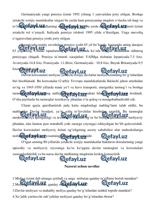  
 
Germaniyada yangi pensiya tizimi 1992 yilning 1 yanvaridan joriy etilgan. Boshqa 
yetakchi xorijiy mamlakatlar singari bu yerda ham pensiyaning miqdori o‘rtacha ish haqi va 
to‘langan sug‘urta badallarning miqdoriga bog‘liq. Bu yerda davlat pensiya ta’minoti tizimi 
yetakchi rol o‘ynaydi. Italiyada pensiya islohoti 1995 yilda o‘tkazilgan. Unga muvofiq 
o‘zgaruvchan pensiya yoshi joriy etilgan. 
Ispaniyada rasmiy ravishdagi pensiya yoshi 65 yil bo‘lsa-da, haqiqatda uning darajasi 
63 yilga teng. Chunki ispanlarning 70 foizi qonunda ko‘zda tutilgan muddatdan oldinroq 
pensiyaga chiqadi. Pensiya ta’minoti xarajatlari YAIMga nisbatan Ispaniyada-7,5 foiz, 
Avstriyada-14,8 foiz, Fransiyada -11,8foiz, Germaniyada - 10,8 foiz, Buyuk Britaniyada-9,5 
foizni tashkil etadi. 
Davlat korxonalari moliyasi yetakchi xorijiy davlatlar moliya tizimining bo‘g‘inlaridan 
biri hisoblanadi. Bu korxonalar G‘arbiy Yevropa mamlakatlarida Ikkinchi jahon urushidan 
so‘ng va 1945-1950 yillarda temir yo‘l va havo transporti, energetika tarmog‘i va boshqa 
tarmoqlar korxonalarining milliylashtirilishi munosabati bilan ancha rivojlana boshladi. 
O‘sha paytlarda bu tarmoqlar texnikaviy jihatdan o‘ta qoloq va noraqobatbardoshli edi.  
Ularni qayta qurollantirish juda katta miqdordagi mablag‘larni talab etdiki, bu 
mablag‘lar Davlat byudjeti, ya’ni soliq to‘lovchilar hisobidan ajratildi. Bu tarmoqlar 
modernizatsiya qilinganligi va texnikaviy jihatdan ilg‘or bo‘lishiga qaramasdan, moliyaviy 
jihatdan, ular hamon past rentabelli yoki zararga (ziyonga) ishlaydigan bo‘lib qolaverishdi. 
Davlat korxonalari moliyaviy holati og‘irligining asosiy sababchisi ular mahsulotlariga 
nisbatan past baholar siyosatining yurgizilayotganligidir. 
O‘tgan asrning 80-yillarida yetakchi xorijiy mamlakatlar hukmron doiralarining yangi 
iqtisodiy va moliyaviy siyosatiga ko‘ra ko‘pgina davlat tarmoqlari va korxonalari 
xususiylashtirildi va bu narsa davlat mulkining miqdorini keskin kamaytirdi. 
 
Nazorat uchun savollar 
 
1.Moliya tizimi deb nimaga aytiladi va unga  nisbatan qanday ta’riflarni berish mumkin? 
2.Moliya tizimi, dastlab, qanday sohalarga bo‘linadi? 
3.Davlat moliyasi va mahalliy moliya qanday bo‘g‘inlardan tashkil topishi mumkin? 
4.Xo‘jalik yurituvchi sub’yektlar moliyasi qanday bo‘g‘inlardan iborat? 
