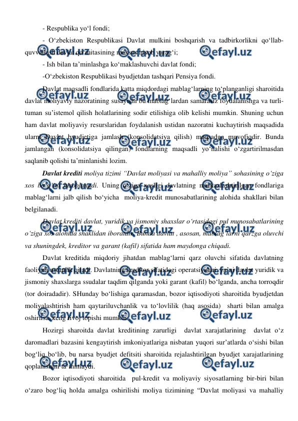  
 
- Respublika yo‘l fondi; 
- O‘zbekiston Respublikasi Davlat mulkini boshqarish va tadbirkorlikni qo‘llab-
quvvatlash davlat qo‘mitasining maxsus hisob varag‘i; 
- Ish bilan ta’minlashga ko‘maklashuvchi davlat fondi; 
-O‘zbekiston Respublikasi byudjetdan tashqari Pensiya fondi. 
Davlat maqsadli fondlarida katta miqdordagi mablag‘larning to‘planganligi sharoitida 
davlat moliyaviy nazoratining susayishi bu mablag‘lardan samarasiz foydalanishga va turli-
tuman su’istemol qilish holatlarining sodir etilishiga olib kelishi mumkin. Shuning uchun 
ham davlat moliyaviy resurslaridan foydalanish ustidan nazoratni kuchaytirish maqsadida 
ularni Davlat byudjetiga jamlash (konsolidatsiya qilish) maqsadga muvofiqdir. Bunda 
jamlangan (konsolidatsiya qilingan) fondlarning maqsadli yo‘nalishi o‘zgartirilmasdan 
saqlanib qolishi ta’minlanishi lozim. 
Davlat krediti moliya tizimi “Davlat moliyasi va mahalliy moliya” sohasining o‘ziga 
xos bo‘g‘ini hisoblanadi. Uning o‘ziga xosligi davlatning markazlashtirilgan fondlariga 
mablag‘larni jalb qilish bo‘yicha  moliya-kredit munosabatlarining alohida shakllari bilan 
belgilanadi.  
Davlat krediti davlat, yuridik va jismoniy shaxslar o‘rtasidagi pul munosabatlarining 
o‘ziga xos alohida shaklidan iboratdir. Bunda davlat , asosan, mablag‘larni qarzga oluvchi 
va shuningdek, kreditor va garant (kafil) sifatida ham maydonga chiqadi. 
Davlat kreditida miqdoriy jihatdan mablag‘larni qarz oluvchi sifatida davlatning 
faoliyati ustunlik qiladi. Davlatning kreditor sifatidagi operatsiyalari, ya’ni davlat yuridik va 
jismoniy shaxslarga ssudalar taqdim qilganda yoki garant (kafil) bo‘lganda, ancha torroqdir 
(tor doiradadir). SHunday bo‘lishiga qaramasdan, bozor iqtisodiyoti sharoitida byudjetdan 
moliyalashtirish ham qaytariluvchanlik va to‘lovlilik (haq asosida)  sharti bilan amalga 
oshirilsa, keng rivoj topishi mumkin. 
Hozirgi sharoitda davlat kreditining zarurligi  davlat xarajatlarining  davlat o‘z 
daromadlari bazasini kengaytirish imkoniyatlariga nisbatan yuqori sur’atlarda o‘sishi bilan 
bog‘liq bo‘lib, bu narsa byudjet defitsiti sharoitida rejalashtirilgan byudjet xarajatlarining 
qoplanishini ta’minlaydi.  
Bozor iqtisodiyoti sharoitida  pul-kredit va moliyaviy siyosatlarning bir-biri bilan 
o‘zaro bog‘liq holda amalga oshirilishi moliya tizimining “Davlat moliyasi va mahalliy 
