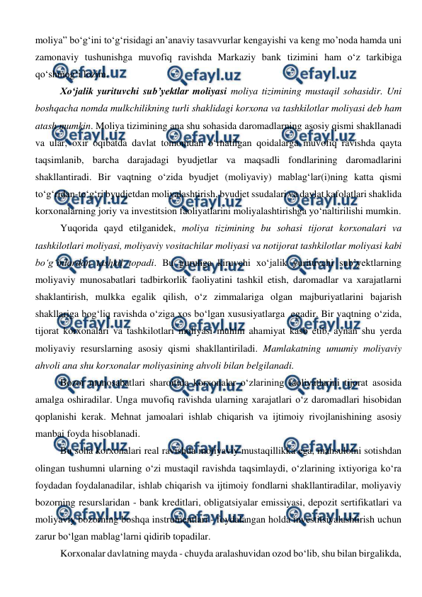  
 
moliya” bo‘g‘ini to‘g‘risidagi an’anaviy tasavvurlar kengayishi va keng mo’noda hamda uni 
zamonaviy tushunishga muvofiq ravishda Markaziy bank tizimini ham o‘z tarkibiga 
qo‘shmog‘i lozim. 
Xo‘jalik yurituvchi sub’yektlar moliyasi moliya tizimining mustaqil sohasidir. Uni 
boshqacha nomda mulkchilikning turli shaklidagi korxona va tashkilotlar moliyasi deb ham 
atash mumkin. Moliya tizimining ana shu sohasida daromadlarning asosiy qismi shakllanadi 
va ular, oxir oqibatda davlat tomonidan o‘rnatilgan qoidalarga muvofiq ravishda qayta 
taqsimlanib, barcha darajadagi byudjetlar va maqsadli fondlarining daromadlarini 
shakllantiradi. Bir vaqtning o‘zida byudjet (moliyaviy) mablag‘lar(i)ning katta qismi 
to‘g‘ridan-to‘g‘ri byudjetdan moliyalashtirish, byudjet ssudalari va davlat kafolatlari shaklida 
korxonalarning joriy va investitsion faoliyatlarini moliyalashtirishga yo‘naltirilishi mumkin. 
Yuqorida qayd etilganidek, moliya tizimining bu sohasi tijorat korxonalari va 
tashkilotlari moliyasi, moliyaviy vositachilar moliyasi va notijorat tashkilotlar moliyasi kabi 
bo‘g‘inlardan tashkil topadi. Bu guruhga kiruvchi xo‘jalik yurituvchi sub’yektlarning 
moliyaviy munosabatlari tadbirkorlik faoliyatini tashkil etish, daromadlar va xarajatlarni 
shaklantirish, mulkka egalik qilish, o‘z zimmalariga olgan majburiyatlarini bajarish 
shakllariga bog‘liq ravishda o‘ziga xos bo‘lgan xususiyatlarga  egadir. Bir vaqtning o‘zida, 
tijorat korxonalari va tashkilotlari moliyasi muhim ahamiyat kasb etib, aynan shu yerda 
moliyaviy resurslarning asosiy qismi shakllantiriladi. Mamlakatning umumiy moliyaviy 
ahvoli ana shu korxonalar moliyasining ahvoli bilan belgilanadi. 
Bozor munosabatlari sharoitida korxonalar o‘zlarining faoliyatlarini tijorat asosida 
amalga oshiradilar. Unga muvofiq ravishda ularning xarajatlari o‘z daromadlari hisobidan 
qoplanishi kerak. Mehnat jamoalari ishlab chiqarish va ijtimoiy rivojlanishining asosiy 
manbai foyda hisoblanadi. 
Bu soha korxonalari real ravishda moliyaviy mustaqillikka ega, mahsulotni sotishdan 
olingan tushumni ularning o‘zi mustaqil ravishda taqsimlaydi, o‘zlarining ixtiyoriga ko‘ra 
foydadan foydalanadilar, ishlab chiqarish va ijtimoiy fondlarni shakllantiradilar, moliyaviy 
bozorning resurslaridan - bank kreditlari, obligatsiyalar emissiyasi, depozit sertifikatlari va 
moliyaviy bozorning boshqa instrumentlari - foydalangan holda investitsiyalashtirish uchun 
zarur bo‘lgan mablag‘larni qidirib topadilar. 
Korxonalar davlatning mayda - chuyda aralashuvidan ozod bo‘lib, shu bilan birgalikda, 
