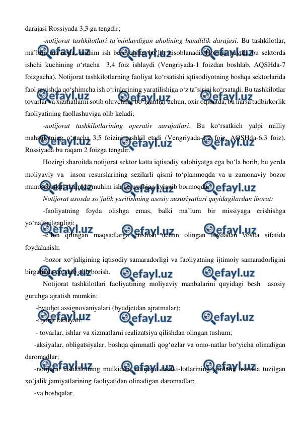  
 
darajasi Rossiyada 3,3 ga tengdir; 
-notijorat tashkilotlari ta’minlaydigan aholining bandlilik darajasi. Bu tashkilotlar, 
ma’lum ma’noda, muhim ish beruvchilar bo‘lib hisoblanadi. Hozirgi paytda bu sektorda 
ishchi kuchining o‘rtacha  3,4 foiz ishlaydi (Vengriyada-1 foizdan boshlab, AQSHda-7 
foizgacha). Notijorat tashkilotlarning faoliyat ko‘rsatishi iqtisodiyotning boshqa sektorlarida 
faol ravishda qo‘shimcha ish o‘rinlarining yaratilishiga o‘z ta’sirini ko‘rsatadi. Bu tashkilotlar 
tovarlar va xizmatlarni sotib oluvchilar bo‘lganligi uchun, oxir oqibatda, bu narsa tadbirkorlik 
faoliyatining faollashuviga olib keladi; 
-notijorat tashkilotlarining operativ xarajatlari. Bu ko‘rsatkich yalpi milliy 
mahsulotning o‘rtacha 3,5 foizini tashkil etadi (Vengriyada-1,2 foiz, AQSHda-6,3 foiz). 
Rossiyada bu raqam 2 foizga tengdir. 
Hozirgi sharoitda notijorat sektor katta iqtisodiy salohiyatga ega bo‘la borib, bu yerda 
moliyaviy va  inson resurslarining sezilarli qismi to‘planmoqda va u zamonaviy bozor 
munosabatlari tizimida muhim ish beruvchiga aylanib bormoqda. 
Notijorat asosda xo‘jalik yuritishning asosiy xususiyatlari quyidagilardan iborat: 
-faoliyatning foyda olishga emas, balki ma’lum bir missiyaga erishishga 
yo‘naltirilganligi; 
-e’lon qilingan maqsadlarga erishish uchun olingan foydadan vosita sifatida 
foydalanish; 
-bozor xo‘jaligining iqtisodiy samaradorligi va faoliyatning ijtimoiy samaradorligini 
birgalikda qo‘shib olib borish. 
Notijorat tashkilotlari faoliyatining moliyaviy manbalarini quyidagi besh  asosiy 
guruhga ajratish mumkin: 
-byudjet assignovaniyalari (byudjetdan ajratmalar); 
-tijorat faoliyati: 
- tovarlar, ishlar va xizmatlarni realizatsiya qilishdan olingan tushum;  
-aksiyalar, obligatsiyalar, boshqa qimmatli qog‘ozlar va omo-natlar bo‘yicha olinadigan 
daromadlar; 
-notijorat tashkilotning mulkidan, notijorat tashki-lotlarining yordami asosida tuzilgan 
xo‘jalik jamiyatlarining faoliyatidan olinadigan daromadlar; 
-va boshqalar. 
