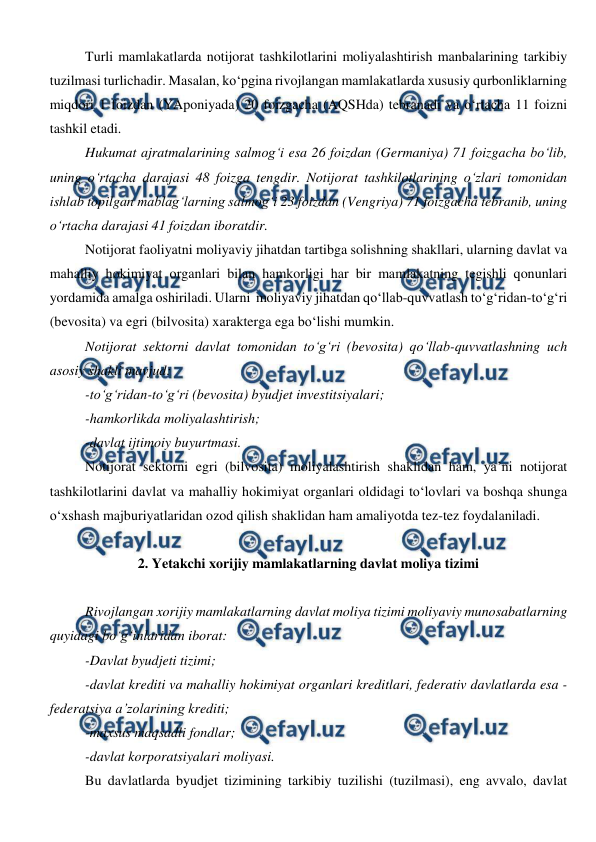  
 
Turli mamlakatlarda notijorat tashkilotlarini moliyalashtirish manbalarining tarkibiy 
tuzilmasi turlichadir. Masalan, ko‘pgina rivojlangan mamlakatlarda xususiy qurbonliklarning 
miqdori 1 foizdan (YAponiyada) 20 foizgacha (AQSHda) tebranadi va o‘rtacha 11 foizni 
tashkil etadi.  
Hukumat ajratmalarining salmog‘i esa 26 foizdan (Germaniya) 71 foizgacha bo‘lib, 
uning o‘rtacha darajasi 48 foizga tengdir. Notijorat tashkilotlarining o‘zlari tomonidan 
ishlab topilgan mablag‘larning salmog‘i 23 foizdan (Vengriya) 71 foizgacha tebranib, uning 
o‘rtacha darajasi 41 foizdan iboratdir. 
Notijorat faoliyatni moliyaviy jihatdan tartibga solishning shakllari, ularning davlat va 
mahalliy hokimiyat organlari bilan hamkorligi har bir mamlakatning tegishli qonunlari 
yordamida amalga oshiriladi. Ularni  moliyaviy jihatdan qo‘llab-quvvatlash to‘g‘ridan-to‘g‘ri 
(bevosita) va egri (bilvosita) xarakterga ega bo‘lishi mumkin.  
Notijorat sektorni davlat tomonidan to‘g‘ri (bevosita) qo‘llab-quvvatlashning uch 
asosiy shakli mavjud: 
-to‘g‘ridan-to‘g‘ri (bevosita) byudjet investitsiyalari; 
-hamkorlikda moliyalashtirish; 
-davlat ijtimoiy buyurtmasi. 
Notijorat sektorni egri (bilvosita) moliyalashtirish shaklidan ham, ya’ni notijorat 
tashkilotlarini davlat va mahalliy hokimiyat organlari oldidagi to‘lovlari va boshqa shunga 
o‘xshash majburiyatlaridan ozod qilish shaklidan ham amaliyotda tez-tez foydalaniladi. 
 
2. Yetakchi xorijiy mamlakatlarning davlat moliya tizimi 
 
Rivojlangan xorijiy mamlakatlarning davlat moliya tizimi moliyaviy munosabatlarning 
quyidagi bo‘g‘inlaridan iborat: 
-Davlat byudjeti tizimi; 
-davlat krediti va mahalliy hokimiyat organlari kreditlari, federativ davlatlarda esa - 
federatsiya a’zolarining krediti; 
-maxsus maqsadli fondlar; 
-davlat korporatsiyalari moliyasi. 
Bu davlatlarda byudjet tizimining tarkibiy tuzilishi (tuzilmasi), eng avvalo, davlat 
