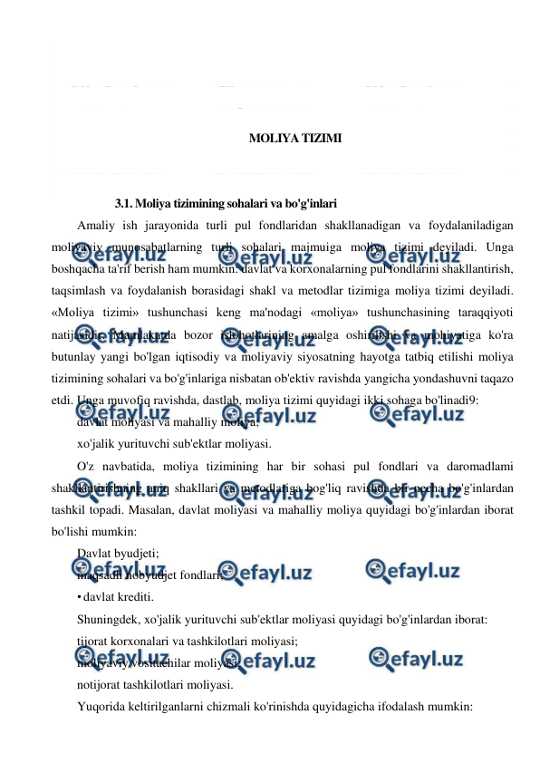  
 
 
 
 
 
MOLIYA TIZIMI 
 
 
3.1. Moliya tizimining sohalari va bo'g'inlari 
Amaliy ish jarayonida turli pul fondlaridan shakllanadigan va foydalaniladigan 
moliyaviy munosabatlarning turli sohalari majmuiga moliya tizimi deyiladi. Unga 
boshqacha ta'rif berish ham mumkin: davlat va korxonalarning pul fondlarini shakllantirish, 
taqsimlash va foydalanish borasidagi shakl va metodlar tizimiga moliya tizimi deyiladi. 
«Moliya tizimi» tushunchasi keng ma'nodagi «moliya» tushunchasining taraqqiyoti 
natijasidir. Mamlakatda bozor islohotlarining amalga oshirilishi va mohiyatiga ko'ra 
butunlay yangi bo'lgan iqtisodiy va moliyaviy siyosatning hayotga tatbiq etilishi moliya 
tizimining sohalari va bo'g'inlariga nisbatan ob'ektiv ravishda yangicha yondashuvni taqazo 
etdi. Unga muvofiq ravishda, dastlab, moliya tizimi quyidagi ikki sohaga bo'linadi9: 
davlat moliyasi va mahalliy moliya; 
xo'jalik yurituvchi sub'ektlar moliyasi. 
O'z navbatida, moliya tizimining har bir sohasi pul fondlari va daromadlami 
shakllantirishning aniq shakllari va metodlariga bog'liq ravishda bir necha bo'g'inlardan 
tashkil topadi. Masalan, davlat moliyasi va mahalliy moliya quyidagi bo'g'inlardan iborat 
bo'lishi mumkin: 
Davlat byudjeti; 
maqsadli nobyudjet fondlari; 
• davlat krediti. 
Shuningdek, xo'jalik yurituvchi sub'ektlar moliyasi quyidagi bo'g'inlardan iborat: 
tijorat korxonalari va tashkilotlari moliyasi; 
moliyaviy vositachilar moliyasi; 
notijorat tashkilotlari moliyasi. 
Yuqorida keltirilganlarni chizmali ko'rinishda quyidagicha ifodalash mumkin: 
