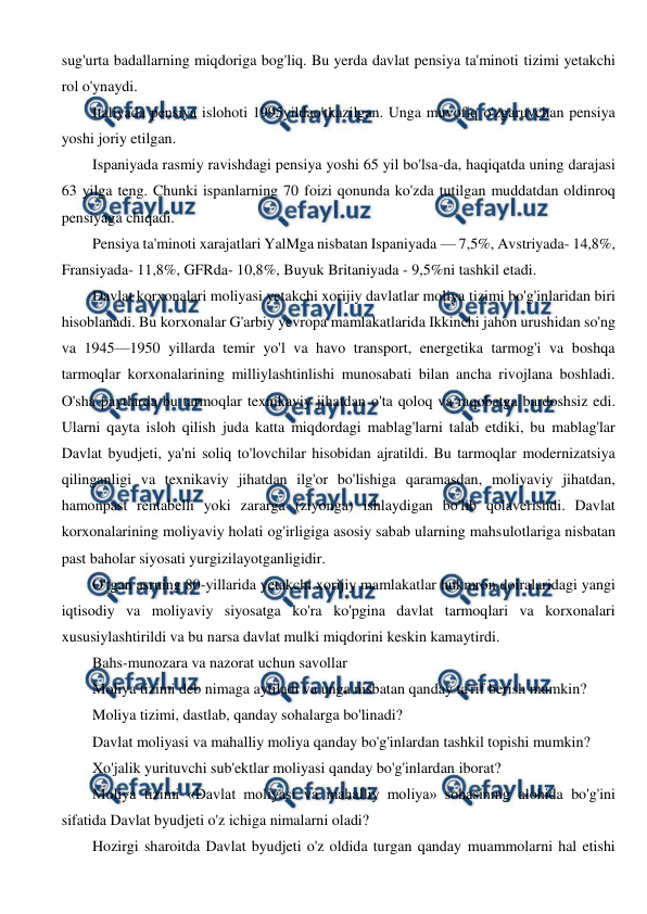  
 
sug'urta badallarning miqdoriga bog'liq. Bu yerda davlat pensiya ta'minoti tizimi yetakchi 
rol o'ynaydi. 
Italiyada pensiya islohoti 1995yildao'tkazilgan. Unga muvofiq o'zgaruvchan pensiya 
yoshi joriy etilgan. 
Ispaniyada rasmiy ravishdagi pensiya yoshi 65 yil bo'lsa-da, haqiqatda uning darajasi 
63 yilga teng. Chunki ispanlarning 70 foizi qonunda ko'zda tutilgan muddatdan oldinroq 
pensiyaga chiqadi. 
Pensiya ta'minoti xarajatlari YalMga nisbatan Ispaniyada — 7,5%, Avstriyada- 14,8%, 
Fransiyada- 11,8%, GFRda- 10,8%, Buyuk Britaniyada - 9,5%ni tashkil etadi. 
Davlat korxonalari moliyasi yetakchi xorijiy davlatlar moliya tizimi bo'g'inlaridan biri 
hisoblanadi. Bu korxonalar G'arbiy yevropa mamlakatlarida Ikkinchi jahon urushidan so'ng 
va 1945—1950 yillarda temir yo'l va havo transport, energetika tarmog'i va boshqa 
tarmoqlar korxonalarining milliylashtinlishi munosabati bilan ancha rivojlana boshladi. 
O'sha paytlarda bu tarmoqlar texnikaviy jihatdan o'ta qoloq va raqobatga bardoshsiz edi. 
Ularni qayta isloh qilish juda katta miqdordagi mablag'larni talab etdiki, bu mablag'lar 
Davlat byudjeti, ya'ni soliq to'lovchilar hisobidan ajratildi. Bu tarmoqlar modernizatsiya 
qilinganligi va texnikaviy jihatdan ilg'or bo'lishiga qaramasdan, moliyaviy jihatdan, 
hamonpast rentabelli yoki zararga (ziyonga) ishlaydigan bo'lib qolaverishdi. Davlat 
korxonalarining moliyaviy holati og'irligiga asosiy sabab ularning mahsulotlariga nisbatan 
past baholar siyosati yurgizilayotganligidir. 
O'tgan asrning 80-yillarida yetakchi xorijiy mamlakatlar hukmron doiralaridagi yangi 
iqtisodiy va moliyaviy siyosatga ko'ra ko'pgina davlat tarmoqlari va korxonalari 
xususiylashtirildi va bu narsa davlat mulki miqdorini keskin kamaytirdi. 
Bahs-munozara va nazorat uchun savollar 
Moliya tizimi deb nimaga aytiladi va unga nisbatan qanday ta'rif berish mumkin? 
Moliya tizimi, dastlab, qanday sohalarga bo'linadi? 
Davlat moliyasi va mahalliy moliya qanday bo'g'inlardan tashkil topishi mumkin? 
Xo'jalik yurituvchi sub'ektlar moliyasi qanday bo'g'inlardan iborat? 
Moliya tizimi «Davlat moliyasi va mahalliy moliya» sohasining alohida bo'g'ini 
sifatida Davlat byudjeti o'z ichiga nimalarni oladi? 
Hozirgi sharoitda Davlat byudjeti o'z oldida turgan qanday muammolarni hal etishi 
