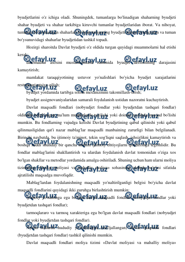  
 
byudjetlarini o'z ichiga oladi. Shuningdek, tumanlarga bo'linadigan shaharning byudjeti 
shahar byudjeti va shahar tarkibiga kiruvchi tumanlar byudjetlaridan iborat. Va nihoyat, 
tumanga bo'ysunadigan shaharlari bo'lgan tumanning byudjeti tuman byudjetidan va tuman 
bo'ysunuvidagi shaharlar byudjetidan tashkil topadi. 
Hozirgi sharoitda Davlat byudjeti o'z oldida turgan quyidagi muammolarni hal etishi 
kerak: 
daromadlar asosini mustahkamlash zaminida byudjet defitsitining darajasini 
kamaytirish; 
mamlakat taraqqiyotining ustuvor yo'nalishlari bo'yicha byudjet xarajatlarini 
restrukturizatsiya qilish; 
byudjet yordamida tartibga solish mexanizmini takomillash-tirish; 
byudjet assignovaniyalaridan samarali foydalanish ustidan nazoratni kuchaytirish. 
Davlat maqsadli fondlari (nobyudjet fondlar yoki byudjetdan tashqari fondlar) 
oldindan belgUangan ma'lum muddatlarda tuzilishi yoki doimiy ravishda mavjud bo'lishi 
mumkin. Bu fondlarning vujudga kelishi Davlat byudjetining qabul qilinishi yoki qabul 
qilinmasligidan qat'i nazar mablag'lar maqsadli manbaining zarurligi bilan belgilanadi. 
Birinchi navbatda, bu ijtimoiy ta'minot, tekin sog'liqni saqlash, ishsizlikni kamaytirish va 
boshqa xuddi shunday bir qancha muhim ijtimoiy ehtiyojlarni qondirishga tegishlidir. Bu 
fondlar mablag'larini shakllantirish va ulardan foydalanish davlat tomonidan o'ziga xos 
bo'lgan shakllar va metodlar yordamida amalga oshiriladi. Shuning uchun ham ularni moliya 
tizimining «Davlat moliyasi va mahalliy moliya» sohasining alohida bo'g'ini sifatida 
ajratilishi maqsadga muvofiqdir. 
Mablag'lardan foydalanishning maqsadli yo'naltirilganligi belgisi bo'yicha davlat 
maqsadli fondlarini quyidagi ikki guruhga birlashtirish mumkin: 
ijtimoiy yo'nalishga ega bo'lgan davlat maqsadli fondlari (nobyudjet fondlar yoki 
byudjetdan tashqari fondlar); 
tarmoqlararo va tarmoq xarakteriga ega bo'lgan davlat maqsadli fondlari (nobyudjet 
fondlar yoki byudjetdan tashqari fondlar). 
Ayrim hollarda hududiy yo'naltirilgan (mo'ljallangan) davlat maqsadli fondlari 
(byudjetdan tashqari fondlar) tashkil qilinishi mumkin. 
Davlat maqsadli fondlari moliya tizimi «Davlat moliyasi va mahalliy moliya» 
