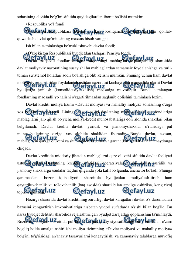  
 
sohasining alohida bo'g'ini sifatida quyidagilardan iborat bo'lishi mumkin: 
• Respublika yo'l fondi; 
O'zbekiston Respublikasi Davlat mulkini boshqarish va tadbirkorlikni qo'llab-
quwatlash davlat qo'mitasining maxsus hisob varag'i; 
Ish bilan ta'minlashga ko'maklashuvchi davlat fondi; 
• O'zbekiston Respublikasi byudjetdan tashqari Pensiya fondi. 
Davlat maqsadli fondlarida katta miqdordagi mablag'lar to'planganligi sharoitida 
davlat moliyaviy nazoratining susayishi bu mablag'lardan samarasiz foydalanishga va turli-
tuman su'istemol holatlari sodir bo'lishiga olib kelishi mumkin. Shuning uchun ham davlat 
moliyaviy resurslaridan foydalanish ustidan nazoratni kuchaytirish maqsadida ularni Davlat 
byudjetiga jamlash (konsolidatsiya qilish) maqsadga muvofiqdir. Bunda jamlangan 
fondlarning maqsadli yo'nalishi o'zgartirilmasdan saqlanib qolishini ta'minlash lozim. 
Davlat krediti moliya tizimi «Davlat moliyasi va mahalliy moliya» sohasining o'ziga 
xos bo'g'ini hisoblanadi. Lining o'ziga xosligi davlatning markazlashtirilgan fondlariga 
mablag'larni jalb qilish bo'yicha moliya-kredit munosabatlariga doir alohida shakllari bilan 
belgilanadi. Davlat krediti davlat, yuridik va jismoniyshaxslar o'rtasidagi pul 
munosabatlarining o'ziga xos alohida shaklidan iboratdir. Bunda davlat, asosan, 
mablag'larni qarzga oluvchi va shuningdek, kreditor va garant (kafil) sifatida ham maydonga 
chiqadi. 
Davlat kreditida miqdoriy jihatdan mablag'larni qarz oluvchi sifatida davlat faoliyati 
ustunlik qiladi.-Davlatning kreditor sifatidagi operatsiyalari, ya'ni davlat yuridik va 
jismoniy shaxslarga ssudalar taqdim qilganda yoki kafil bo'lganda, ancha tor bo'ladi. Shunga 
qaramasdan, 
bozor 
iqtisodiyoti 
sharoitida 
byudjetdan 
moliyalash-tirish 
ham 
qaytariluvchanlik va to'lovchanlik (haq asosida) sharti bilan amalga oshirilsa, keng rivoj 
topishi mumkin. 
Hozirgi sharoitda davlat kreditining zarurligi davlat xarajatlari davlat o'z daromadlari 
bazasini kengaytirish imkoniyatlariga nisbatan yuqori sur'atlarda o'sishi bilan bog'liq. Bu 
narsa byudjet defitsiti sharoitida rejalashtirilgan byudjet xarajatlari qoplanishini ta'minlaydi. 
Bozor iqtisodiyoti sharoitida pul-kredit va moliyaviy siyosatlarning bir—biri bilan o'zaro 
bog'liq holda amalga oshirilishi moliya tizimining «Davlat moliyasi va mahalliy moliya» 
bo'g'ini to'g'risidagi an'anaviy tasawurlarni kengaytirishi va zamonaviy talablarga muvofiq 
