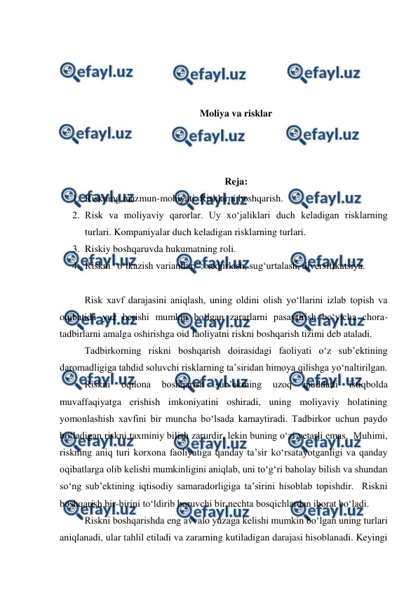  
 
 
 
 
 
Moliya va risklar 
 
 
 
Reja: 
1. Riskning mazmun-mohiyati. Risklarni boshqarish. 
2. Risk va moliyaviy qarorlar. Uy xo‘jaliklari duch keladigan risklarning 
turlari. Kompaniyalar duch keladigan risklarning turlari. 
3. Riskiy boshqaruvda hukumatning roli. 
4. Riskni “o‘tkazish variantlari”: xedjirlash, sug‘urtalash, diversifikatsiya.  
 
Risk xavf darajasini aniqlash, uning oldini olish yo‘llarini izlab topish va 
oqibatida yuz berishi mumkin bo‘lgan zararlarni pasaytirish bo‘yicha chora-
tadbirlarni amalga oshirishga oid faoliyatni riskni boshqarish tizimi deb ataladi. 
Tadbirkorning riskni boshqarish doirasidagi faoliyati o‘z sub’ektining 
daromadligiga tahdid soluvchi risklarning ta’siridan himoya qilishga yo‘naltirilgan. 
Riskni 
oqilona 
boshqarish 
sub’ektning 
uzoq 
muddatli 
istiqbolda 
muvaffaqiyatga erishish imkoniyatini oshiradi, uning moliyaviy holatining 
yomonlashish xavfini bir muncha bo‘lsada kamaytiradi. Tadbirkor uchun paydo 
bo‘ladigan riskni taxminiy bilish zarurdir, lekin buning o‘zi yetarli emas.  Muhimi, 
riskning aniq turi korxona faoliyatiga qanday ta’sir ko‘rsatayotganligi va qanday 
oqibatlarga olib kelishi mumkinligini aniqlab, uni to‘g‘ri baholay bilish va shundan 
so‘ng sub’ektining iqtisodiy samaradorligiga ta’sirini hisoblab topishdir.  Riskni 
boshqarish bir-birini to‘ldirib boruvchi bir nechta bosqichlardan iborat bo‘ladi. 
Riskni boshqarishda eng avvalo yuzaga kelishi mumkin bo‘lgan uning turlari 
aniqlanadi, ular tahlil etiladi va zararning kutiladigan darajasi hisoblanadi. Keyingi 
