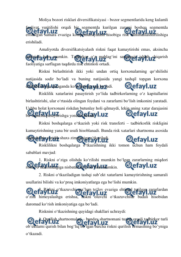  
 
Moliya bozori risklari diversifikatsiyasi - bozor segmentlarida keng kulamli 
faoliyat yuritilishi orqali bir segmentda kurilgan zararni boshqa segmentda 
erishilgan samara evaziga kompensatsiyalash hisobiga risk minimallashtirilishiga 
erishiladi. 
Amaliyotda diversifikatsiyalash riskni faqat kamaytirishi emas, aksincha 
oshirishi ham mumkin. Tadbirkor o‘z mablag‘ini samarasiz ishlab chiqarish 
faoliyatiga sarflagan taqdirda risk ehtimoli ortadi.  
Riskni birlashtirish ikki yoki undan ortiq korxonalarning qo‘shilishi 
natijasida sodir bo‘ladi va buning natijasida yangi tashqil topgan korxona 
dastlabkilariga qaraganda ko‘p aktivga ega bo‘ladi.  
Risklilik xatarlarini pasaytirish yo‘lida tadbirkorlarning o‘z kapitallarini 
birlashtirishi, ular o‘rtasida olingan foydani va zararlarni bo‘lish imkonini yaratadi. 
Ushbu holat korxonani riskdan butunlay holi qilmaydi, lekin uning xatar darajasini 
bir muncha pasaytirishga yordam beradi.  
Riskni boshqalarga o‘tkazish yoki risk transferti – tadbirkorlik riskligini 
kamaytirishning yana bir usuli hisoblanadi. Bunda risk xatarlari shartnoma asosida 
ikkinchi bir yuridik shaxs zimmasiga o‘tkaziladi.  
Risklilikni boshqalarga o‘tkazishning ikki tomon uchun ham foydali 
sabablari mavjud:  
1. Riskni o‘ziga olishda ko‘rilishi mumkin bo‘lgan zararlarning miqdori 
riskni o‘tkazishdagiga nisbatan ko‘p bo‘lishi mumkin. 
2. Riskni o‘tkaziladigan tashqi sub’ekt xatarlarni kamaytirishning samarali 
usullarini bilishi va ko‘proq imkoniyatlarga ega bo‘lishi mumkin.  
3. Riskni o‘tkazuvchi ma’lum to‘lov evaziga ehtimol tutilgan zararlardan 
o‘zini himoyalashga erishsa, riskni oluvchi o‘tkazuvchilar badali hisobidan 
daromad ko‘rish imkoniyatiga ega bo‘ladi.  
Risknini o‘tkazishning quyidagi shakllari uchraydi:  
1. Qurilish shartnomalari – bunday shartnomani tuzish orqali tadbirkor turli 
ob’ektlarni qurish bilan bog‘liq bo‘lgan barcha riskni qurilish firmasining bo‘yniga 
o‘tkazadi.  
