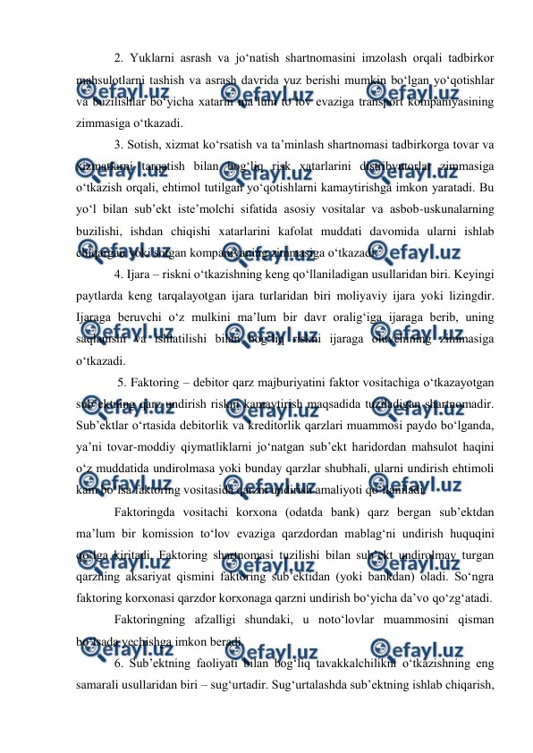  
 
2. Yuklarni asrash va jo‘natish shartnomasini imzolash orqali tadbirkor 
mahsulotlarni tashish va asrash davrida yuz berishi mumkin bo‘lgan yo‘qotishlar 
va buzilishlar bo‘yicha xatarin ma’lum to‘lov evaziga transport kompaniyasining 
zimmasiga o‘tkazadi.  
3. Sotish, xizmat ko‘rsatish va ta’minlash shartnomasi tadbirkorga tovar va 
xizmatlarni tarqatish bilan bog‘liq risk xatarlarini distribyutorlar zimmasiga 
o‘tkazish orqali, ehtimol tutilgan yo‘qotishlarni kamaytirishga imkon yaratadi. Bu 
yo‘l bilan sub’ekt iste’molchi sifatida asosiy vositalar va asbob-uskunalarning 
buzilishi, ishdan chiqishi xatarlarini kafolat muddati davomida ularni ishlab 
chiqargan yoki sotgan kompaniyaning zimmasiga o‘tkazadi.  
4. Ijara – riskni o‘tkazishning keng qo‘llaniladigan usullaridan biri. Keyingi 
paytlarda keng tarqalayotgan ijara turlaridan biri moliyaviy ijara yoki lizingdir. 
Ijaraga beruvchi o‘z mulkini ma’lum bir davr oralig‘iga ijaraga berib, uning 
saqlanishi va ishlatilishi bilan bog‘liq riskni ijaraga oluvchining zimmasiga 
o‘tkazadi.  
 5. Faktoring – debitor qarz majburiyatini faktor vositachiga o‘tkazayotgan 
sub’ektning qarz undirish riskni kamaytirish maqsadida tuziladigan shartnomadir. 
Sub’ektlar o‘rtasida debitorlik va kreditorlik qarzlari muammosi paydo bo‘lganda, 
ya’ni tovar-moddiy qiymatliklarni jo‘natgan sub’ekt haridordan mahsulot haqini 
o‘z muddatida undirolmasa yoki bunday qarzlar shubhali, ularni undirish ehtimoli 
kam bo‘lsa faktoring vositasida qarzni undirish amaliyoti qo‘llaniladi.  
Faktoringda vositachi korxona (odatda bank) qarz bergan sub’ektdan 
ma’lum bir komission to‘lov evaziga qarzdordan mablag‘ni undirish huquqini 
qo‘lga kiritadi. Faktoring shartnomasi tuzilishi bilan sub’ekt undirolmay turgan 
qarzning aksariyat qismini faktoring sub’ektidan (yoki bankdan) oladi. So‘ngra 
faktoring korxonasi qarzdor korxonaga qarzni undirish bo‘yicha da’vo qo‘zg‘atadi. 
Faktoringning afzalligi shundaki, u noto‘lovlar muammosini qisman 
bo‘lsada yechishga imkon beradi.  
6. Sub’ektning faoliyati bilan bog‘liq tavakkalchilikni o‘tkazishning eng 
samarali usullaridan biri – sug‘urtadir. Sug‘urtalashda sub’ektning ishlab chiqarish, 
