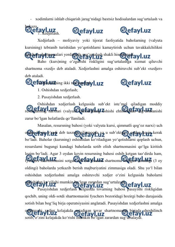  
 
- xodimlarni ishlab chiqarish jarag‘nidagi baxtsiz hodisalardan sug‘urtalash va 
hokazo.  
7. Xedjirlash. 
Xedjirlash – moliyaviy yoki tijorat faoliyatida baholarning (valyuta 
kursining) tebranib turishidan yo‘qotishlarni kamaytirish uchun tavakkalchilikni 
fyuchers shartnomalari yordamida sug‘urtalash shakli hisoblanadi.  
Baho (kurs)ning o‘zgarishi riskligini sug‘urtalashga xizmat qiluvchi 
shartnoma «xedj» deb ataladi. Xedjerlashni amalga oshiruvchi sub’ekt «xedjer» 
deb ataladi.  
Xedjerlashning ikki turi mavjud:  
1. Oshishdan xedjerlash;  
2. Pasayishdan xedjerlash.  
Oshishdan xedjerlash kelgusida sub’ekt iste’mol qiladigan moddiy 
resurslarning narxlari (valyuta kurslar)ining oshishi ehtimolidan sug‘urtalanishi 
zarur bo‘lgan holatlarda qo‘llaniladi.  
Masalan, resursning bahosi (yoki valyuta kursi, qimmatli qog‘oz narxi) uch 
oydan keyin o‘sadi deb taxmin qilinmoqda va u sub’ektga 3 oydan keyin kerak 
bo‘ladi. Baholar (kursning) oshishidan ko‘riladigan yo‘qotishlarni qoplash uchun, 
resurslarni bugungi kundagi baholarda sotib olish shartnomasini qo‘lga kiritish 
lozim bo‘ladi. Agar 3 oydan keyin resursning bahosi oshib ketgan tao‘dirda ham, 
fyuchers shartnomasini sotgan sub’ekt resursni shartnoma sotilgan sanadagi (3 oy 
oldingi) baholarda yetkazib berish majburiyatini zimmasiga oladi. Shu yo‘l bilan 
oshishdan xedjerlashni amalga oshiruvchi xedjer o‘zini kelgusida baholarni 
oshishidan ko‘rilishi mumkin bo‘lgan zarardan sug‘urtalaydi. 
Pasayishdan xedjerlash kelgusida tovarning bahosi pasayishi riskligidan 
qochib, uning oldi-sotdi shartnomasini fyuchers bozoridagi hozirgi baho darajasida 
sotish bilan bog‘liq birja operatsiyasini anglatadi. Pasayishdan xedjerlashni amalga 
oshiruvchi xedjer kelajakda sotadigan tovar shartnomasini birjada shoshilinch 
sotib, o‘zini kelajakda ko‘rishi mumkin bo‘lgan zarardan sug‘urtalaydi. 
