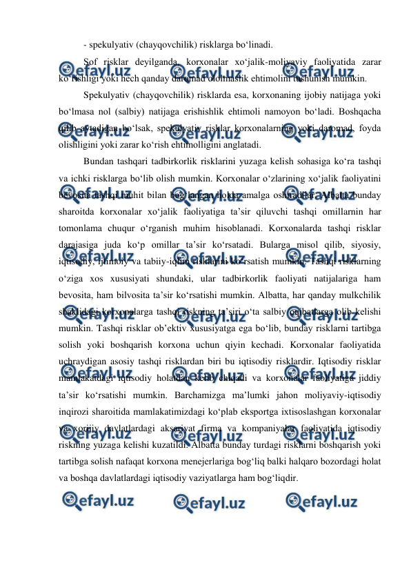  
 
- spekulyativ (chayqovchilik) risklarga bo‘linadi. 
Sof risklar deyilganda, korxonalar xo‘jalik-moliyaviy faoliyatida zarar 
ko‘rishligi yoki hech qanday daromad ololmaslik ehtimolini tushunish mumkin. 
Spekulyativ (chayqovchilik) risklarda esa, korxonaning ijobiy natijaga yoki 
bo‘lmasa nol (salbiy) natijaga erishishlik ehtimoli namoyon bo‘ladi. Boshqacha 
qilib aytadigan bo‘lsak, spekulyativ risklar korxonalarning yoki daromad, foyda 
olishligini yoki zarar ko‘rish ehtimolligini anglatadi. 
Bundan tashqari tadbirkorlik risklarini yuzaga kelish sohasiga ko‘ra tashqi 
va ichki risklarga bo‘lib olish mumkin. Korxonalar o‘zlarining xo‘jalik faoliyatini 
bevosita tashqi muhit bilan bog‘langan holda amalga oshiradilar. Albatta bunday 
sharoitda korxonalar xo‘jalik faoliyatiga ta’sir qiluvchi tashqi omillarnin har 
tomonlama chuqur o‘rganish muhim hisoblanadi. Korxonalarda tashqi risklar 
darajasiga juda ko‘p omillar ta’sir ko‘rsatadi. Bularga misol qilib, siyosiy, 
iqtisodiy, ijtimoiy va tabiiy-iqlim risklarini ko‘rsatish mumkin. Tashqi risklarning 
o‘ziga xos xususiyati shundaki, ular tadbirkorlik faoliyati natijalariga ham 
bevosita, ham bilvosita ta’sir ko‘rsatishi mumkin. Albatta, har qanday mulkchilik 
shaklidagi korxonalarga tashqi riskning ta’siri o‘ta salbiy oqibatlarga olib kelishi 
mumkin. Tashqi risklar ob’ektiv xususiyatga ega bo‘lib, bunday risklarni tartibga 
solish yoki boshqarish korxona uchun qiyin kechadi. Korxonalar faoliyatida 
uchraydigan asosiy tashqi risklardan biri bu iqtisodiy risklardir. Iqtisodiy risklar 
mamlakatdagi iqtisodiy holatdan kelib chiqadi va korxonalar faoliyatiga jiddiy 
ta’sir ko‘rsatishi mumkin. Barchamizga ma’lumki jahon moliyaviy-iqtisodiy 
inqirozi sharoitida mamlakatimizdagi ko‘plab eksportga ixtisoslashgan korxonalar 
va xorijiy davlatlardagi aksariyat firma va kompaniyalar faoliyatida iqtisodiy 
riskning yuzaga kelishi kuzatildi. Albatta bunday turdagi risklarni boshqarish yoki 
tartibga solish nafaqat korxona menejerlariga bog‘liq balki halqaro bozordagi holat 
va boshqa davlatlardagi iqtisodiy vaziyatlarga ham bog‘liqdir. 
