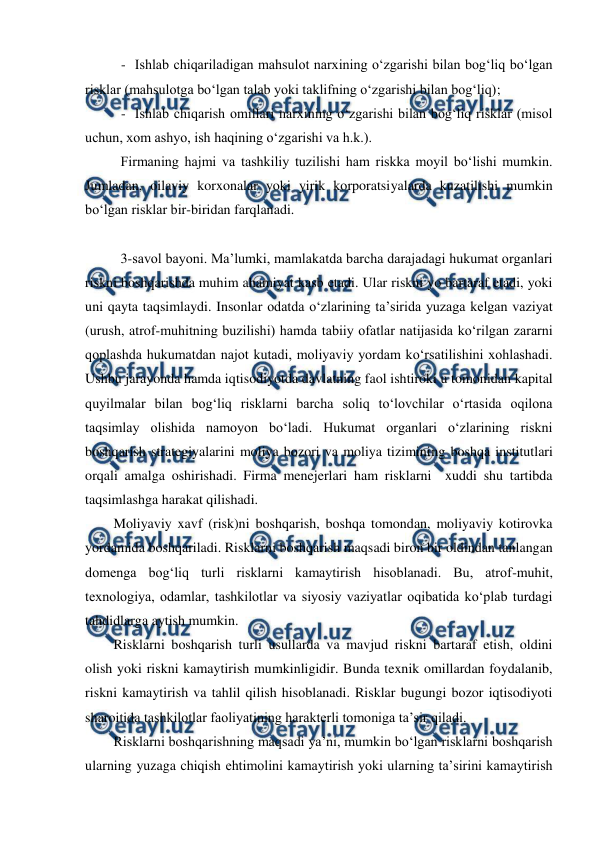  
 
- Ishlab chiqariladigan mahsulot narxining o‘zgarishi bilan bog‘liq bo‘lgan 
risklar (mahsulotga bo‘lgan talab yoki taklifning o‘zgarishi bilan bog‘liq); 
- Ishlab chiqarish omillari narxining o‘zgarishi bilan bog‘liq risklar (misol 
uchun, xom ashyo, ish haqining o‘zgarishi va h.k.).   
 
Firmaning hajmi va tashkiliy tuzilishi ham riskka moyil bo‘lishi mumkin. 
Jumladan, oilaviy korxonalar yoki yirik korporatsiyalarda kuzatilishi mumkin 
bo‘lgan risklar bir-biridan farqlanadi. 
 
 
 
3-savol bayoni. Ma’lumki, mamlakatda barcha darajadagi hukumat organlari 
riskni boshqarishda muhim ahamiyat kasb etadi. Ular riskni yo bartaraf etadi, yoki 
uni qayta taqsimlaydi. Insonlar odatda o‘zlarining ta’sirida yuzaga kelgan vaziyat 
(urush, atrof-muhitning buzilishi) hamda tabiiy ofatlar natijasida ko‘rilgan zararni 
qoplashda hukumatdan najot kutadi, moliyaviy yordam ko‘rsatilishini xohlashadi. 
Ushbu jarayonda hamda iqtisodiyotda davlatning faol ishtiroki u tomonidan kapital 
quyilmalar bilan bog‘liq risklarni barcha soliq to‘lovchilar o‘rtasida oqilona 
taqsimlay olishida namoyon bo‘ladi. Hukumat organlari o‘zlarining riskni 
boshqarish strategiyalarini moliya bozori va moliya tizimining boshqa institutlari 
orqali amalga oshirishadi. Firma menejerlari ham risklarni  xuddi shu tartibda 
taqsimlashga harakat qilishadi. 
Moliyaviy xavf (risk)ni boshqarish, boshqa tomondan, moliyaviy kotirovka 
yordamida boshqariladi. Risklarni boshqarish maqsadi biron bir oldindan tanlangan 
domenga bog‘liq turli risklarni kamaytirish hisoblanadi. Bu, atrof-muhit, 
texnologiya, odamlar, tashkilotlar va siyosiy vaziyatlar oqibatida ko‘plab turdagi 
tahdidlarga aytish mumkin. 
Risklarni boshqarish turli usullarda va mavjud riskni bartaraf etish, oldini 
olish yoki riskni kamaytirish mumkinligidir. Bunda texnik omillardan foydalanib, 
riskni kamaytirish va tahlil qilish hisoblanadi. Risklar bugungi bozor iqtisodiyoti 
sharoitida tashkilotlar faoliyatining harakterli tomoniga ta’sir qiladi. 
Risklarni boshqarishning maqsadi ya’ni, mumkin bo‘lgan risklarni boshqarish 
ularning yuzaga chiqish ehtimolini kamaytirish yoki ularning ta’sirini kamaytirish 
