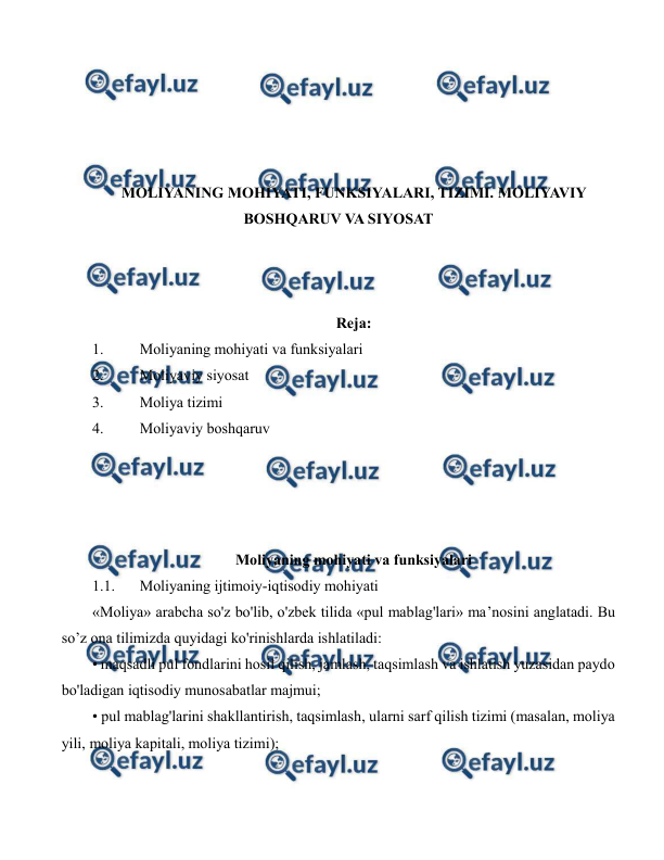  
 
 
 
 
 
MOLIYANING MOHIYATI, FUNKSIYALARI, TIZIMI. MOLIYAVIY 
BOSHQARUV VA SIYOSAT 
 
 
 
Reja: 
1. 
Moliyaning mohiyati va funksiyalari 
2. 
Moliyaviy siyosat 
3. 
Moliya tizimi 
4. 
Moliyaviy boshqaruv 
 
 
 
 
Moliyaning mohiyati va funksiyalari 
1.1. 
Moliyaning ijtimoiy-iqtisodiy mohiyati 
«Moliya» arabcha so'z bo'lib, o'zbek tilida «pul mablag'lari» ma’nosini anglatadi. Bu 
so’z ona tilimizda quyidagi ko'rinishlarda ishlatiladi: 
• maqsadli pul fondlarini hosil qilish, jamlash, taqsimlash va ishlatish yuzasidan paydo 
bo'ladigan iqtisodiy munosabatlar majmui;  
• pul mablag'larini shakllantirish, taqsimlash, ularni sarf qilish tizimi (masalan, moliya 
yili, moliya kapitali, moliya tizimi); 
