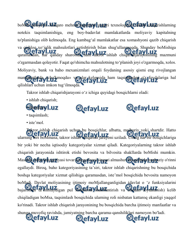  
 
boMib qolayotir. Xalqaro mehnat taqsimoti yuqori texnologiyali ishlab chiqarishlarning 
notekis taqsimlanishiga, eng boy-badavlat mamlakatlarda moliyaviy kapitalning 
to'planishiga olib kelmoqda. Eng kambag‘al mamlakatlar esa xomashyoni qazib chiqarish 
va qishloq xo‘jalik mahsulotlari yetishtirish bilan shug'ullanmoqda. Shunday boMishiga 
qaramasdan, har qanday sharoitda ham takror ishlab chiqarishjarayonining mazmuni 
o'zgarmasdan qolayotir. Faqat qo'shimcha mahsulotning to‘planish joyi o'zgarmoqda, xolos. 
Moliyaviy, bank va baho mexanizmlari orqali foydaning asosiy qismi eng rivojlangan 
mamlakatlarda «cho'kmoqda» va ular kelgusida ham taqsimlashni o'z foydalariga hal 
qilishlari uchun imkon tug‘ilmoqda. 
Takror ishlab chiqarishjarayoni o‘z ichiga quyidagi bosqichlarni oladi: 
• ishlab chiqarish; 
• almashuv; 
• taqsimlash; 
• iste’mol. 
Takror ishlab chiqarish uchun bu bosqichlar, albatta, majburiy yoki shartdir. Hatto 
ularning biri boMmasa, takror ishlab chiqarish jarayoni uziladi. Uning har bir bosqichlariga 
bir yoki bir necha iqtisodiy kategoriyalar xizmat qiladi. Kategoriyalarning takror ishlab 
chiqarish jarayonida ishtirok etishi bevosita va bilvosita shakllarda boMishi mumkin. 
Masalan, baho kategoriyasi tovar kategoriyasi singari almashuv bosqichida markaziy o'rinni 
egallaydi. Biroq, baho kategoriyasining ta’siri, takror ishlab chiqarishning bu bosqichida 
boshqa kategoriyalar xizmat qilishiga qaramasdan, iste’mol bosqichida bevosita namoyon 
boMadi. Davlat moliyasining ijtimoiy moMjallanganligidan (davlat o ‘z funksiyalarini 
bajarishini ta’minlaydigan pul fondlarini shakllantirish va ulardan foydalanish) kelib 
chiqiladigan boMsa, taqsimlash bosqichida ularning roli nisbatan kattaroq ekanligi yaqqol 
ko'rinadi. Takror ishlab chiqarish jarayonining bu bosqichida barcha ijtimoiy manfaatlar va 
shunga muvofiq ravishda, jamiyatning barcha qarama-qanshiliklari namoyon bo'ladi. 
