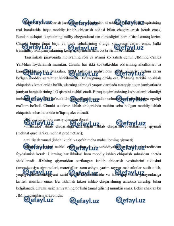  
 
Takror ishlab chiqarish jarayonining taqsimlanishini tahlil qilishni tanlab, kapitalning 
real harakatida faqat moddiy ishlab chiqarish sohasi bilan chegaralanish kerak emas. 
Bundan tashqari, kapitalning milliy chegaralarni tan olmasligini ham e’tirof etmoq lozim. 
Chunki bunga faqat birja va bank sohalarining o‘ziga xos xususiyatiari emas, balki 
transmilliy kompaniyalaming keng rivojlanishi ham o'z ta’sirini ko'rsatadi. 
Taqsimlash jarayonida moliyaning roli va o'mini ko'rsatish uchun JIMning o'rniga 
YalMdan foydalanish mumkin. Chunki har ikki ko'rsatkichlar o'zlarining afzalliklari va 
kamchiliklariga ega. Masalan, YalM tarkibiga mahsulotni ishlab chiqarish uchun zarur 
bo'lgan moddiy xarajatlar kiritilmaydi. Bir vaqtning o'zida esa, JIMning tarkibi noishlab 
chiqarish xizmatlarisiz bo'lib, ularning salmog'i yuqori darajada taraqqiy etgan jamiyatlarda 
jamiyat harajatlarining 1/3 qismini tashkil etadi. Biroq taqsimlashning ko'pqatlamli ekanligi 
inobatga olinsa, JIM ko'rsatkichi yuqoridagi maqsadlar uchun ayrim afzalliklaiga egaligi 
ma’lum bo'ladi. Chunki u takror ishlab chiqarishda muhim soha bo'lgan moddiy ishlab 
chiqarish sohasini o'zida to'liqroq aks ettiradi. 
JIM quyidagi ikki asosiy qismdan iborat: 
• mahsulot ishlab chiqarishga sarflangan ishlab chiqarish vositalarining qiymati 
(mehnat qurollari va mehnat predmetlari); 
• milliy daromad (ishchi kuchi va qo'shimcha mahsulotning qiymati). 
Ishlab chiqarishni tashkil etish uchun davlat subsidiyalaridan yoki bank kreditidan 
foydalanish kerak. Ularning har ikkalasi ham moddiy ishlab chiqarish sohasidan chetda 
shakllanadi. JIMning qiymatidan sarflangan ishlab chiqarish vositalarini tiklashni 
(amortizatsiya ajratmalari, materiallar, xom-ashyo, yarim tayyor mahsulotlar sotib olish, 
yoqilg'i elektroenergiyani xarid qilish ko'rinishlarida va h.k.) taqsimlash jarayonlariga 
kiritish mumkin emas. Bu tiklanish takror ishlab chiqarishning uzluksiz zarurligi bilan 
belgilanadi. Chunki usiz jamiyatning bo'lishi (amal qilishi) mumkin emas. Lekin shaklan bu 
JIMni taqsimlash jarayonidir. 
