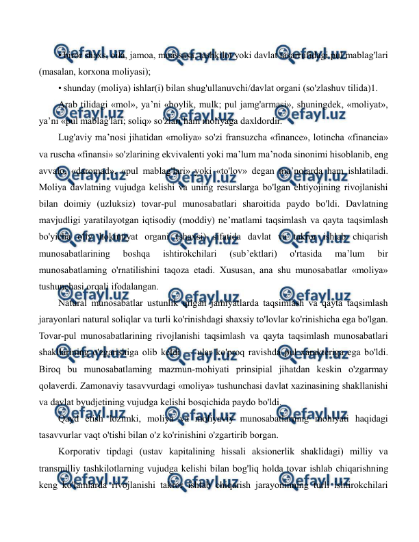  
 
• biror shaxs, oila, jamoa, muassasa, tashkilot yoki davlat tasarrufidagi pul mablag'lari 
(masalan, korxona moliyasi); 
• shunday (moliya) ishlar(i) bilan shug'ullanuvchi/davlat organi (so'zlashuv tilida)1. 
Arab tilidagi «mol», ya’ni «boylik, mulk; pul jamg'armasi», shuningdek, «moliyat», 
ya’ni «pul mablag'lari; soliq» so'zlari ham moliyaga daxldordir. 
Lug'aviy ma’nosi jihatidan «moliya» so'zi fransuzcha «finance», lotincha «financia» 
va ruscha «finansi» so'zlarining ekvivalenti yoki ma’lum ma’noda sinonimi hisoblanib, eng 
avvalo, «daromad», «pul mablag'lari» yoki «to'lov» degan ma’nolarda ham ishlatiladi. 
Moliya davlatning vujudga kelishi va uning resurslarga bo'lgan ehtiyojining rivojlanishi 
bilan doimiy (uzluksiz) tovar-pul munosabatlari sharoitida paydo bo'ldi. Davlatning 
mavjudligi yaratilayotgan iqtisodiy (moddiy) ne’matlami taqsimlash va qayta taqsimlash 
bo'yicha oliy hokimiyat organi (shaxsi) sifatida davlat va takror ishlab chiqarish 
munosabatlarining 
boshqa 
ishtirokchilari 
(sub’ektlari) 
o'rtasida 
ma’lum 
bir 
munosabatlaming o'rnatilishini taqoza etadi. Xususan, ana shu munosabatlar «moliya» 
tushunchasi orqali ifodalangan. 
Natural munosabatlar ustunlik qilgan jamiyatlarda taqsimlash va qayta taqsimlash 
jarayonlari natural soliqlar va turli ko'rinishdagi shaxsiy to'lovlar ko'rinishicha ega bo'lgan. 
Tovar-pul munosabatlarining rivojlanishi taqsimlash va qayta taqsimlash munosabatlari 
shakllarining o'zgarishiga olib keldi — ular ko'proq ravishda pul xarakteriga ega bo'ldi. 
Biroq bu munosabatlaming mazmun-mohiyati prinsipial jihatdan keskin o'zgarmay 
qolaverdi. Zamonaviy tasavvurdagi «moliya» tushunchasi davlat xazinasining shakllanishi 
va davlat byudjetining vujudga kelishi bosqichida paydo bo'ldi. 
Qayd etish lozimki, moliya va moliyaviy munosabatlarning mohiyati haqidagi 
tasavvurlar vaqt o'tishi bilan o'z ko'rinishini o'zgartirib borgan. 
Korporativ tipdagi (ustav kapitalining hissali aksionerlik shaklidagi) milliy va 
transmilliy tashkilotlarning vujudga kelishi bilan bog'liq holda tovar ishlab chiqarishning 
keng ko'lamlarda rivojlanishi takror ishlab chiqarish jarayoninning turli ishtirokchilari 
