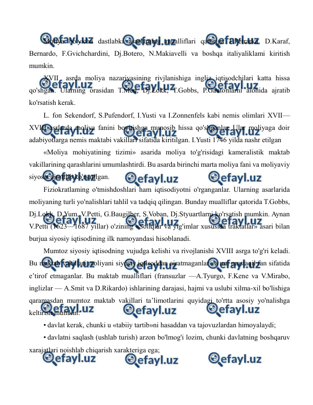  
 
Moliya bo'yicha dastlabki asarlarning mualliflari qatoriga F.Petrarka, D.Karaf, 
Bernardo, F.Gvichchardini, Dj.Botero, N.Makiavelli va boshqa italiyaliklami kiritish 
mumkin. 
XVII asrda moliya nazariyasining rivjlanishiga ingliz iqtisodchilari katta hissa 
qo'shgan. Ularning orasidan T.Men, Dj.Lokk, T.Gobbs, P.Gautonlarni alohida ajratib 
ko'rsatish kerak. 
L. fon Sekendorf, S.Pufendorf, I.Yusti va I.Zonnenfels kabi nemis olimlari XVII—
XVIII asrlarda moliya fanini boyitishga munosib hissa qo'shganlar. Ular moliyaga doir 
adabiyotlarga nemis maktabi vakillari sifatida kiritilgan. I.Yusti 1746 yilda nashr etilgan 
«Moliya mohiyatining tizimi» asarida moliya to'g'risidagi kameralistik maktab 
vakillarining qarashlarini umumlashtirdi. Bu asarda birinchi marta moliya fani va moliyaviy 
siyosat ajratilib ko'rsatilgan. 
Fiziokratlaming o'tmishdoshlari ham iqtisodiyotni o'rganganlar. Ularning asarlarida 
moliyaning turli yo'nalishlari tahlil va tadqiq qilingan. Bunday mualliflar qatorida T.Gobbs, 
Dj.Lokk, D.Yum, V.Petti, G.Baugilber, S.Voban, Dj.Styuartlarni ko'rsatish mumkin. Aynan 
V.Petti (1623—1687 yillar) o'zining «Soliqlar va yig'imlar xususida traktatlar» asari bilan 
burjua siyosiy iqtisodining ilk namoyandasi hisoblanadi. 
Mumtoz siyosiy iqtisodning vujudga kelishi va rivojlanishi XVIII asrga to'g'ri keladi. 
Bu maktab vakillari moliyani siyosiy iqtisoddan ajratmaganlar va uni mustaqil fan sifatida 
e’tirof etmaganlar. Bu maktab mualliflari (fransuzlar —A.Tyurgo, F.Kene va V.Mirabo, 
inglizlar — A.Smit va D.Rikardo) ishlarining darajasi, hajmi va uslubi xilma-xil bo'lishiga 
qaramasdan mumtoz maktab vakillari ta’limotlarini quyidagi to'rtta asosiy yo'nalishga 
keltirish mumkin: 
• davlat kerak, chunki u «tabiiy tartib»ni hasaddan va tajovuzlardan himoyalaydi; 
• davlatni saqlash (ushlab turish) arzon bo'lmog'i lozim, chunki davlatning boshqaruv 
xarajatlari noishlab chiqarish xarakteriga ega; 
