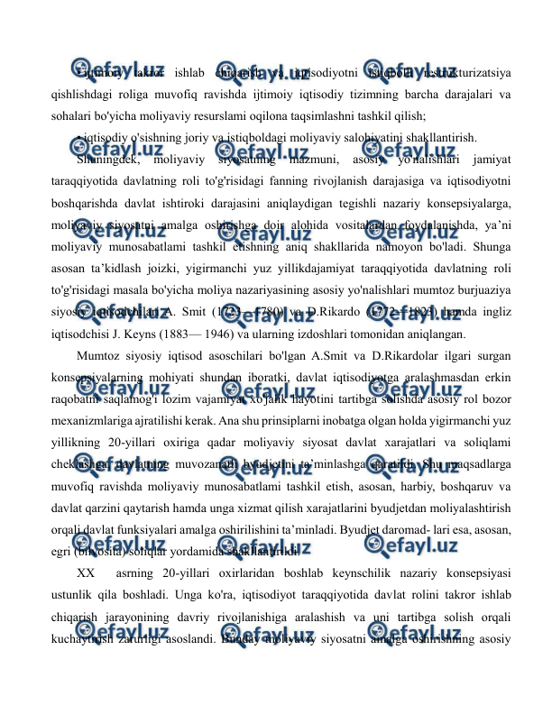  
 
• ijtimoiy takror ishlab chiqarish va iqtisodiyotni istiqbolli restrukturizatsiya 
qishlishdagi roliga muvofiq ravishda ijtimoiy iqtisodiy tizimning barcha darajalari va 
sohalari bo'yicha moliyaviy resurslami oqilona taqsimlashni tashkil qilish; 
• iqtisodiy o'sishning joriy va istiqboldagi moliyaviy salohiyatini shakllantirish. 
Shuningdek, 
moliyaviy 
siyosatning 
mazmuni, 
asosiy 
yo'nalishlari 
jamiyat 
taraqqiyotida davlatning roli to'g'risidagi fanning rivojlanish darajasiga va iqtisodiyotni 
boshqarishda davlat ishtiroki darajasini aniqlaydigan tegishli nazariy konsepsiyalarga, 
moliyaviy siyosatni amalga oshirishga doir alohida vositalardan foydalanishda, ya’ni 
moliyaviy munosabatlami tashkil etishning aniq shakllarida namoyon bo'ladi. Shunga 
asosan ta’kidlash joizki, yigirmanchi yuz yillikdajamiyat taraqqiyotida davlatning roli 
to'g'risidagi masala bo'yicha moliya nazariyasining asosiy yo'nalishlari mumtoz burjuaziya 
siyosiy iqtisodchilari A. Smit (1723—1780) va D.Rikardo (1772—1823) hamda ingliz 
iqtisodchisi J. Keyns (1883— 1946) va ularning izdoshlari tomonidan aniqlangan. 
Mumtoz siyosiy iqtisod asoschilari bo'lgan A.Smit va D.Rikardolar ilgari surgan 
konsepsiyalarning mohiyati shundan iboratki, davlat iqtisodiyotga aralashmasdan erkin 
raqobatni saqlamog'i lozim vajamiyat xo'jalik hayotini tartibga solishda asosiy rol bozor 
mexanizmlariga ajratilishi kerak. Ana shu prinsiplarni inobatga olgan holda yigirmanchi yuz 
yillikning 20-yillari oxiriga qadar moliyaviy siyosat davlat xarajatlari va soliqlami 
cheklashga, davlatning muvozanatli byudjetini ta’minlashga qaratildi. Shu maqsadlarga 
muvofiq ravishda moliyaviy munosabatlami tashkil etish, asosan, harbiy, boshqaruv va 
davlat qarzini qaytarish hamda unga xizmat qilish xarajatlarini byudjetdan moliyalashtirish 
orqali davlat funksiyalari amalga oshirilishini ta’minladi. Byudjet daromad- lari esa, asosan, 
egri (bilvosita) soliqlar yordamida shakllantirildi. 
XX 
asrning 20-yillari oxirlaridan boshlab keynschilik nazariy konsepsiyasi 
ustunlik qila boshladi. Unga ko'ra, iqtisodiyot taraqqiyotida davlat rolini takror ishlab 
chiqarish jarayonining davriy rivojlanishiga aralashish va uni tartibga solish orqali 
kuchaytirish zarurligi asoslandi. Bunday moliyaviy siyosatni amalga oshirishning asosiy 
