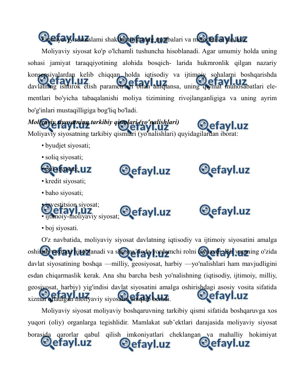  
 
• moliyaviy resurslami shakllantirishning manbalari va metodlarini tanlash. 
Moliyaviy siyosat ko'p o'lchamli tushuncha hisoblanadi. Agar umumiy holda uning 
sohasi jamiyat taraqqiyotining alohida bosqich- larida hukmronlik qilgan nazariy 
konsepsiyalardan kelib chiqqan holda iqtisodiy va ijtimoiy sohalarni boshqarishda 
davlatning ishtirok etish parametrlari bilan aniqlansa, uning qiymat munosabatlari ele- 
mentlari bo'yicha tabaqalanishi moliya tizimining rivojlanganligiga va uning ayrim 
bo'g'inlari mustaqilligiga bog'liq bo'ladi. 
Moliyaviy siyosatning tarkibiy qismlari (yo'nalishlari)  
Moliyaviy siyosatning tarkibiy qismlari (yo'nalishlari) quyidagilardan iborat: 
• byudjet siyosati; 
• soliq siyosati; 
• pul siyosati; 
• kredit siyosati; 
• baho siyosati; 
• investitsion siyosat; 
• ijtimoiy-moliyaviy siyosat; 
• boj siyosati. 
O'z navbatida, moliyaviy siyosat davlatning iqtisodiy va ijtimoiy siyosatini amalga 
oshirish vositasi hisoblanadi va shu ma’noda yordamchi rolni o'ynaydi. Bir vaqtning o'zida 
davlat siyosatining boshqa —milliy, geosiyosat, harbiy —yo'nalishlari ham mavjudligini 
esdan chiqarmaslik kerak. Ana shu barcha besh yo'nalishning (iqtisodiy, ijtimoiy, milliy, 
geosiyosat, harbiy) yig'indisi davlat siyosatini amalga oshirishdagi asosiy vosita sifatida 
xizmat qiladigan moliyaviy siyosatni aniqlab beradi. 
Moliyaviy siyosat moliyaviy boshqaruvning tarkibiy qismi sifatida boshqaruvga xos 
yuqori (oliy) organlarga tegishlidir. Mamlakat sub’ektlari darajasida moliyaviy siyosat 
borasida qarorlar qabul qilish imkoniyatlari cheklangan va mahalliy hokimiyat 
