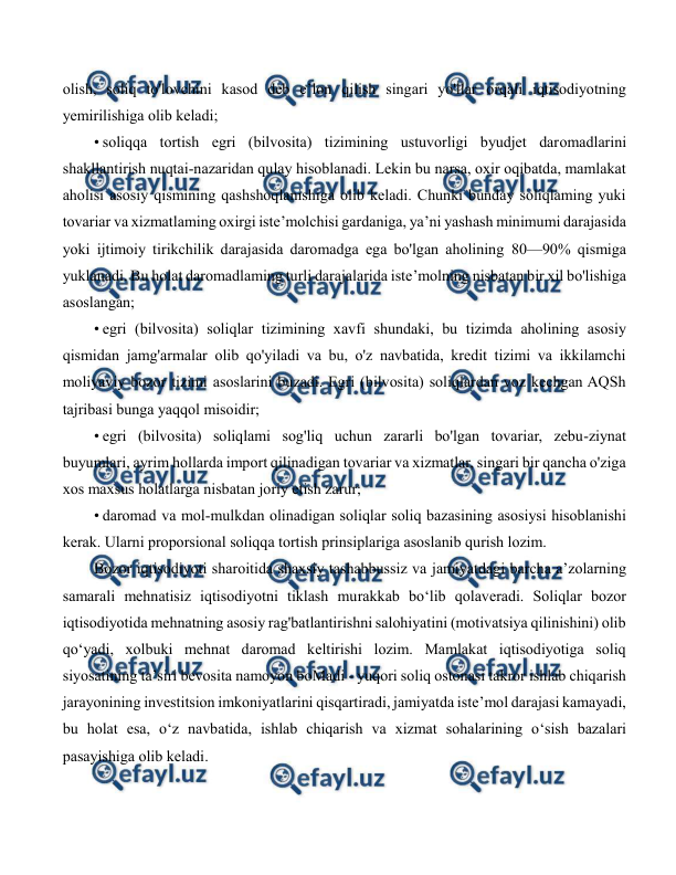  
 
olish, soliq to'lovchini kasod deb e’lon qilish singari yo'llar orqali iqtisodiyotning 
yemirilishiga olib keladi; 
• soliqqa tortish egri (bilvosita) tizimining ustuvorligi byudjet daromadlarini 
shakllantirish nuqtai-nazaridan qulay hisoblanadi. Lekin bu narsa, oxir oqibatda, mamlakat 
aholisi asosiy qismining qashshoqlanishiga olib keladi. Chunki bunday soliqlaming yuki 
tovariar va xizmatlaming oxirgi iste’molchisi gardaniga, ya’ni yashash minimumi darajasida 
yoki ijtimoiy tirikchilik darajasida daromadga ega bo'lgan aholining 80—90% qismiga 
yuklanadi. Bu holat daromadlaming turli darajalarida iste’molning nisbatan bir xil bo'lishiga 
asoslangan; 
• egri (bilvosita) soliqlar tizimining xavfi shundaki, bu tizimda aholining asosiy 
qismidan jamg'armalar olib qo'yiladi va bu, o'z navbatida, kredit tizimi va ikkilamchi 
moliyaviy bozor tizimi asoslarini buzadi. Egri (bilvosita) soliqlardan voz kechgan AQSh 
tajribasi bunga yaqqol misoidir; 
• egri (bilvosita) soliqlami sog'liq uchun zararli bo'lgan tovariar, zebu-ziynat 
buyumlari, ayrim hollarda import qilinadigan tovariar va xizmatlar, singari bir qancha o'ziga 
xos maxsus holatlarga nisbatan joriy etish zarur; 
• daromad va mol-mulkdan olinadigan soliqlar soliq bazasining asosiysi hisoblanishi 
kerak. Ularni proporsional soliqqa tortish prinsiplariga asoslanib qurish lozim. 
Bozor iqtisodiyoti sharoitida shaxsiy tashabbussiz va jamiyatdagi barcha a’zolarning 
samarali mehnatisiz iqtisodiyotni tiklash murakkab bo‘lib qolaveradi. Soliqlar bozor 
iqtisodiyotida mehnatning asosiy rag'batlantirishni salohiyatini (motivatsiya qilinishini) olib 
qo‘yadi, xolbuki mehnat daromad keltirishi lozim. Mamlakat iqtisodiyotiga soliq 
siyosatining ta’siri bevosita namoyon boMadi - yuqori soliq ostonasi takror ishlab chiqarish 
jarayonining investitsion imkoniyatlarini qisqartiradi, jamiyatda iste’mol darajasi kamayadi, 
bu holat esa, o‘z navbatida, ishlab chiqarish va xizmat sohalarining o‘sish bazalari 
pasayishiga olib keladi. 
