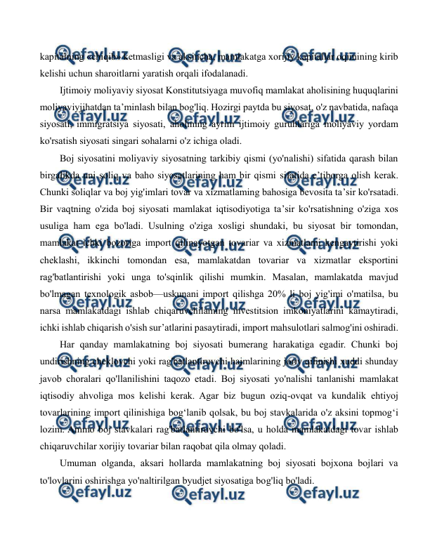  
 
kapitalning «chiqib» ketmasligi va aksincha, mamlakatga xorijiy kapitallar oqimining kirib 
kelishi uchun sharoitlarni yaratish orqali ifodalanadi. 
Ijtimoiy moliyaviy siyosat Konstitutsiyaga muvofiq mamlakat aholisining huquqlarini 
moliyaviyjihatdan ta’minlash bilan bog'liq. Hozirgi paytda bu siyosat, o'z navbatida, nafaqa 
siyosati, immigratsiya siyosati, aholining ayrim ijtimoiy guruhlariga moliyaviy yordam 
ko'rsatish siyosati singari sohalarni o'z ichiga oladi. 
Boj siyosatini moliyaviy siyosatning tarkibiy qismi (yo'nalishi) sifatida qarash bilan 
birgalikda uni soliq va baho siyosatlarining ham bir qismi sifatida e’tiborga olish kerak. 
Chunki soliqlar va boj yig'imlari tovar va xizmatlaming bahosiga bevosita ta’sir ko'rsatadi. 
Bir vaqtning o'zida boj siyosati mamlakat iqtisodiyotiga ta’sir ko'rsatishning o'ziga xos 
usuliga ham ega bo'ladi. Usulning o'ziga xosligi shundaki, bu siyosat bir tomondan, 
mamlakat ichki bozoriga import qilinayotgan tovariar va xizmatlami kengaytirishi yoki 
cheklashi, ikkinchi tomondan esa, mamlakatdan tovariar va xizmatlar eksportini 
rag'batlantirishi yoki unga to'sqinlik qilishi mumkin. Masalan, mamlakatda mavjud 
bo'lmagan texnologik asbob—uskunani import qilishga 20% li boj yig'imi o'matilsa, bu 
narsa mamlakatdagi ishlab chiqaruvchilaming investitsion imkoniyatlarini kamaytiradi, 
ichki ishlab chiqarish o'sish sur’atlarini pasaytiradi, import mahsulotlari salmog'ini oshiradi. 
Har qanday mamlakatning boj siyosati bumerang harakatiga egadir. Chunki boj 
undirishning cheklovchi yoki rag'batlantiruvchi hajmlarining joriy qilinishi xuddi shunday 
javob choralari qo'llanilishini taqozo etadi. Boj siyosati yo'nalishi tanlanishi mamlakat 
iqtisodiy ahvoliga mos kelishi kerak. Agar biz bugun oziq-ovqat va kundalik ehtiyoj 
tovarlarining import qilinishiga bog‘lanib qolsak, bu boj stavkalarida o'z aksini topmog‘i 
lozim. Ammo boj stavkalari rag'batlantiruvchi bo'lsa, u holda mamlakatdagi tovar ishlab 
chiqaruvchilar xorijiy tovariar bilan raqobat qila olmay qoladi. 
Umuman olganda, aksari hollarda mamlakatning boj siyosati bojxona bojlari va 
to'lovlarini oshirishga yo'naltirilgan byudjet siyosatiga bog'liq bo'ladi. 
