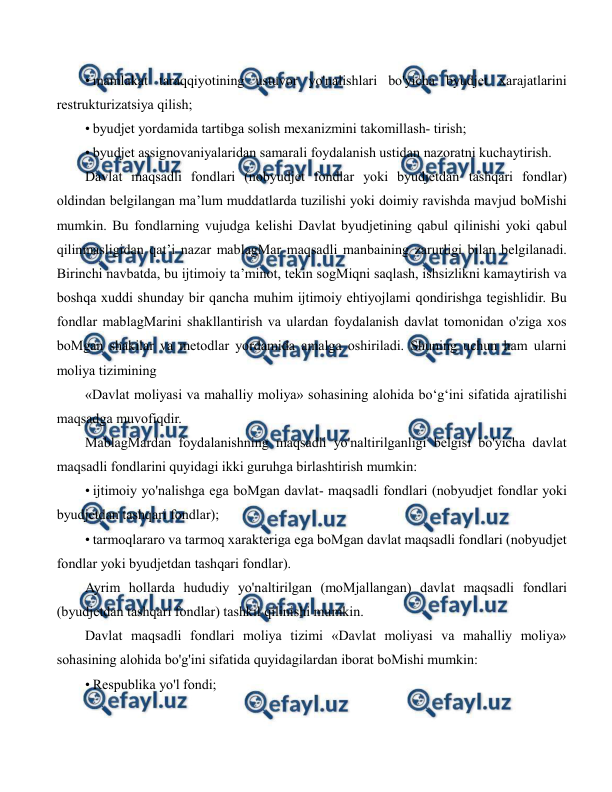  
 
• mamlakat taraqqiyotining ustuvor yo'nalishlari bo'yicha byudjet xarajatlarini 
restrukturizatsiya qilish; 
• byudjet yordamida tartibga solish mexanizmini takomillash- tirish; 
• byudjet assignovaniyalaridan samarali foydalanish ustidan nazoratni kuchaytirish. 
Davlat maqsadli fondlari (nobyudjet fondlar yoki byudjetdan tashqari fondlar) 
oldindan belgilangan ma’lum muddatlarda tuzilishi yoki doimiy ravishda mavjud boMishi 
mumkin. Bu fondlarning vujudga kelishi Davlat byudjetining qabul qilinishi yoki qabul 
qilinmasligidan qat’i nazar mablagMar maqsadli manbaining zarurligi bilan belgilanadi. 
Birinchi navbatda, bu ijtimoiy ta’minot, tekin sogMiqni saqlash, ishsizlikni kamaytirish va 
boshqa xuddi shunday bir qancha muhim ijtimoiy ehtiyojlami qondirishga tegishlidir. Bu 
fondlar mablagMarini shakllantirish va ulardan foydalanish davlat tomonidan o'ziga xos 
boMgan shakilar va metodlar yordamida amalga oshiriladi. Shuning uchun ham ularni 
moliya tizimining 
«Davlat moliyasi va mahalliy moliya» sohasining alohida bo‘g‘ini sifatida ajratilishi 
maqsadga muvofiqdir. 
MablagMardan foydalanishning maqsadli yo'naltirilganligi belgisi bo'yicha davlat 
maqsadli fondlarini quyidagi ikki guruhga birlashtirish mumkin: 
• ijtimoiy yo'nalishga ega boMgan davlat- maqsadli fondlari (nobyudjet fondlar yoki 
byudjetdan tashqari fondlar); 
• tarmoqlararo va tarmoq xarakteriga ega boMgan davlat maqsadli fondlari (nobyudjet 
fondlar yoki byudjetdan tashqari fondlar). 
Ayrim hollarda hududiy yo'naltirilgan (moMjallangan) davlat maqsadli fondlari 
(byudjetdan tashqari fondlar) tashkil qilinishi mumkin. 
Davlat maqsadli fondlari moliya tizimi «Davlat moliyasi va mahalliy moliya» 
sohasining alohida bo'g'ini sifatida quyidagilardan iborat boMishi mumkin: 
• Respublika yo'l fondi; 

