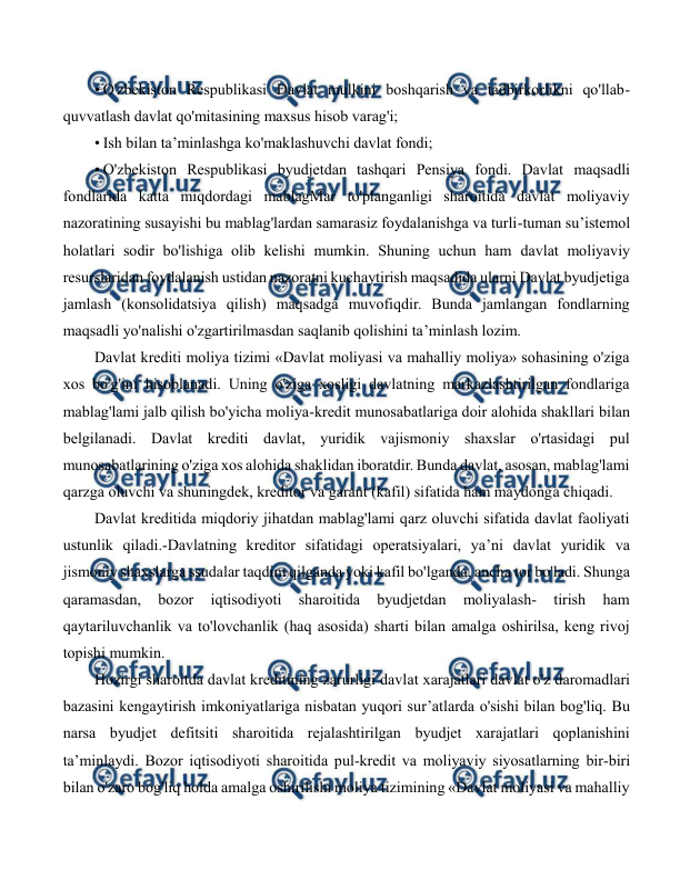  
 
• O'zbekiston Respublikasi Davlat mulkini boshqarish va tadbirkorlikni qo'llab-
quvvatlash davlat qo'mitasining maxsus hisob varag'i; 
• Ish bilan ta’minlashga ko'maklashuvchi davlat fondi; 
• O'zbekiston Respublikasi byudjetdan tashqari Pensiya fondi. Davlat maqsadli 
fondlarida katta miqdordagi mablagMar to'planganligi sharoitida davlat moliyaviy 
nazoratining susayishi bu mablag'lardan samarasiz foydalanishga va turli-tuman su’istemol 
holatlari sodir bo'lishiga olib kelishi mumkin. Shuning uchun ham davlat moliyaviy 
resurslaridan foydalanish ustidan nazoratni kuchaytirish maqsadida ularni Davlat byudjetiga 
jamlash (konsolidatsiya qilish) maqsadga muvofiqdir. Bunda jamlangan fondlarning 
maqsadli yo'nalishi o'zgartirilmasdan saqlanib qolishini ta’minlash lozim. 
Davlat krediti moliya tizimi «Davlat moliyasi va mahalliy moliya» sohasining o'ziga 
xos bo'g'ini hisoblanadi. Uning o'ziga xosligi davlatning markazlashtirilgan fondlariga 
mablag'lami jalb qilish bo'yicha moliya-kredit munosabatlariga doir alohida shakllari bilan 
belgilanadi. Davlat krediti davlat, yuridik vajismoniy shaxslar o'rtasidagi pul 
munosabatlarining o'ziga xos alohida shaklidan iboratdir. Bunda davlat, asosan, mablag'lami 
qarzga oluvchi va shuningdek, kreditor va garant (kafil) sifatida ham maydonga chiqadi. 
Davlat kreditida miqdoriy jihatdan mablag'lami qarz oluvchi sifatida davlat faoliyati 
ustunlik qiladi.-Davlatning kreditor sifatidagi operatsiyalari, ya’ni davlat yuridik va 
jismoniy shaxslarga ssudalar taqdim qilganda yoki kafil bo'lganda, ancha tor bo'ladi. Shunga 
qaramasdan, 
bozor 
iqtisodiyoti 
sharoitida 
byudjetdan 
moliyalash- 
tirish 
ham 
qaytariluvchanlik va to'lovchanlik (haq asosida) sharti bilan amalga oshirilsa, keng rivoj 
topishi mumkin. 
Hozirgi sharoitda davlat kreditining zarurligi davlat xarajatlari davlat o'z daromadlari 
bazasini kengaytirish imkoniyatlariga nisbatan yuqori sur’atlarda o'sishi bilan bog'liq. Bu 
narsa byudjet defitsiti sharoitida rejalashtirilgan byudjet xarajatlari qoplanishini 
ta’minlaydi. Bozor iqtisodiyoti sharoitida pul-kredit va moliyaviy siyosatlarning bir-biri 
bilan o'zaro bog'liq holda amalga oshirilishi moliya tizimining «Davlat moliyasi va mahalliy 
